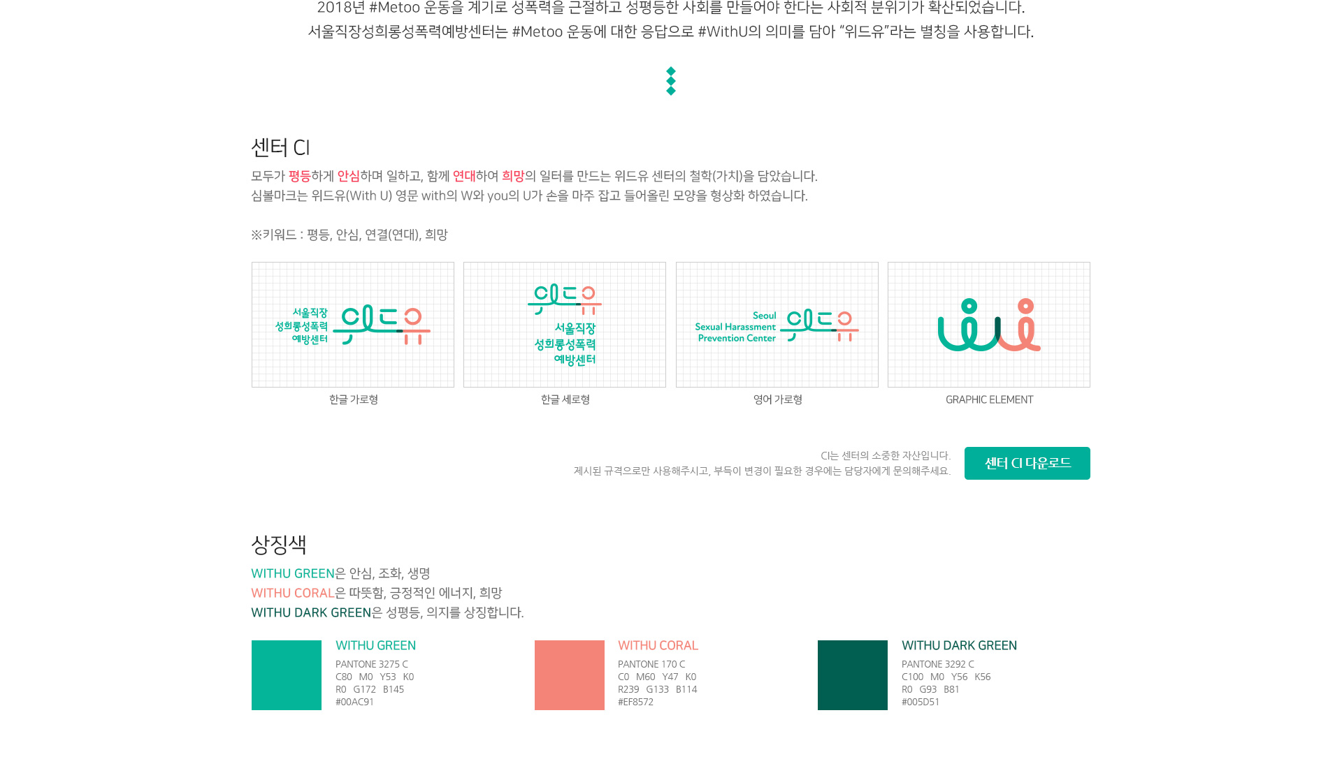 2018년 #Metoo 운동에 대한 응답으로 #WithU의 의미를 담아 '위드유'라는 별칭을 사용합니다. 센터 CI 모두가 평등하게 안심하며 일하고, 함께 연대하여 희망의 일터를 만드는 위드유 센터의 철학(가치)을 담았습니다. 심볼마크는 위드유(with U) 영문 with의 w와 you의 U가 손을 마주 잡고 들어올린 모양을 형상화 하였습니다. ※키워드 : 평등, 안심, 연결(연대), 희망 서울직장 성희롱 예방센터 위드유 한글 가로형 위드유 서울직장 성희롱성폭력 예방센터 한글 세로형 Seoul Sexual Harassment Prevention Center 영어 가로형 wu GRAPHIC ELEMENT CI는 센터의 소중한 자산입니다. 제시된 규격으로만 사용해주시고, 부득이 변경이 필요한 경우에는 담당자에게 문의해주세요. 센터 CI 다운로드 상징생 WITHU GREEN은 안심, 조화, 생명 WITHU CORAL은 따듯함, 긍정적인 에너지, 희망 WITHU DARK GREEN은 성평등, 의지를 상징합니다.  WITHU GREEN PANTONE 3275 C C80 M0 Y53 K0 R0 G172 B145 #00AC91  WITHU CORAL PANTONE 170 C C0 M60 Y47 K0 R239 G133 B114 #EF8572 WITHU DARK GREEN PANTONE 3292 C C100 M0 Y56 K56 R0 G93 B81 #005D51