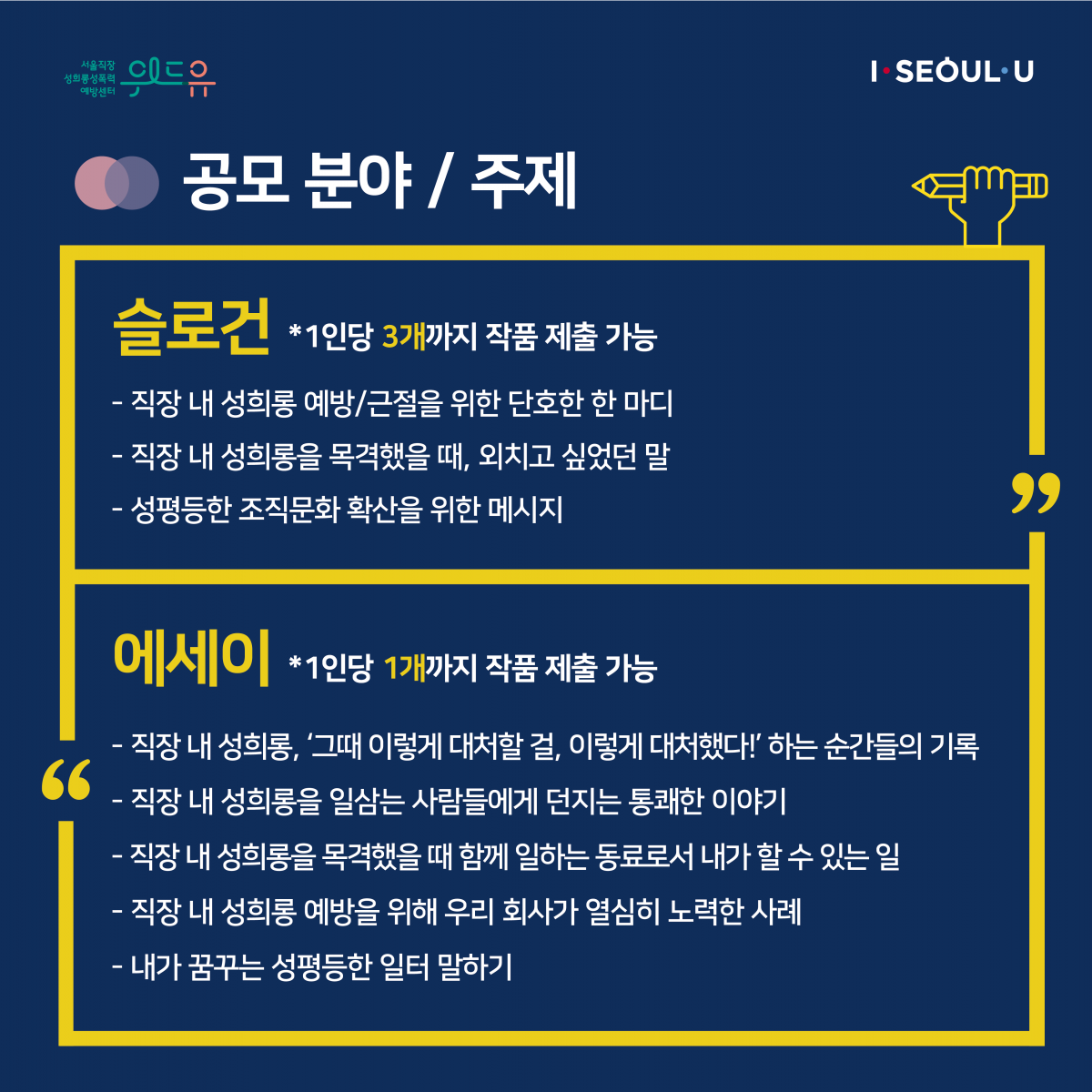 카드뉴스 2장 시작 (공모 분야 / 주제 | 슬로건 *1인당 3개까지 작품 제출 가능 -직장 내 성희롱 예방/근절을 위한 단호한 한 마디 -직장 내 성희롱을 목격했을 때, 외치고 싶었던 말 -성평등한 조직문화 확산을 위한 메시지 | 에세이 *1인당 1개까지 작품 제출 가능 -직장 내 성희롱, ‘그때 이렇게 대처할 걸, 이렇게 대처했다!‘ 하는 순간들의 기록 -직장 내 성희롱을 일삼는 사람들에게 던지는 통쾌한 이야기 -직장 내 성희롱을 목격했을 때 함께 일하는 동료로서 내가 할 수 있는 일 -직장 내 성희롱 예방을 위해 우리 회사가 열심히 노력한 사례 -내가 꿈꾸는 성평등한 일터 말하기) 카드뉴스 2장 끝