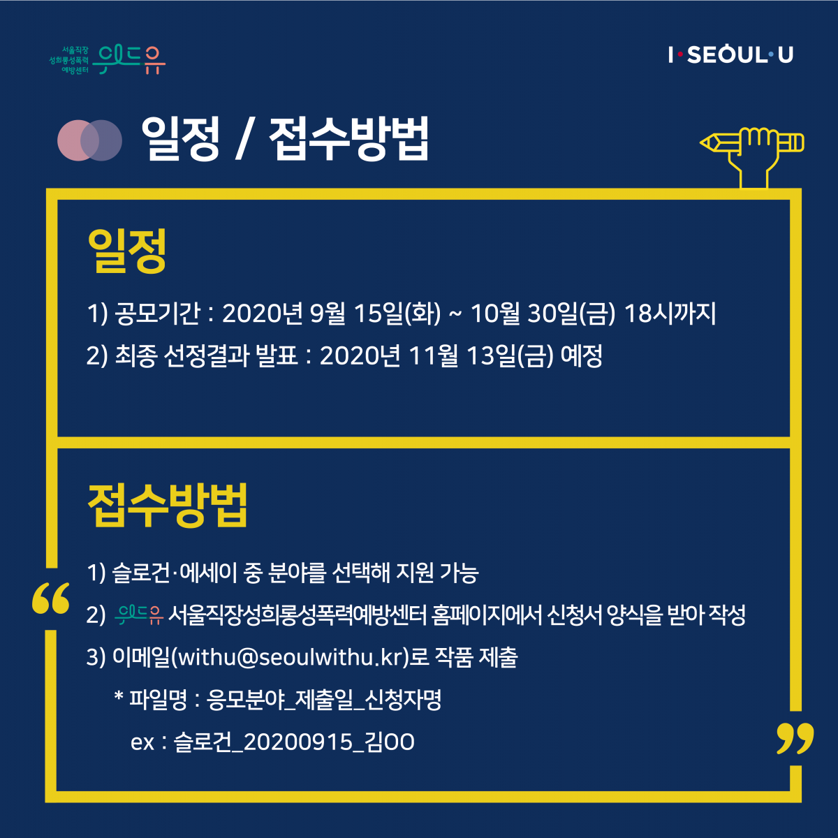 카드뉴스 3장 시작 (일정 / 접수방법 | 일정 1) 공모기간 : 2020년 9월 15일(화) ~ 10월 30일(금) 18시까지 2) 최종 선정결과 발표 : 2020년 11월 13일(금) 예정 | 접수방법 1) 슬로건·에세이 중 분야를 선택해 지원 가능 2) 위드유 서울직장성희롱성폭력예방센터 홈페이지에서 신청서 양식을 받아 작성 3) 이메일(withu@seoulwithu.kr)로 작품 제출 * 파일명 : 응모분야_제출일_신청자명 ex : 슬로건_20200915_김OO) 카드뉴스 3장 끝