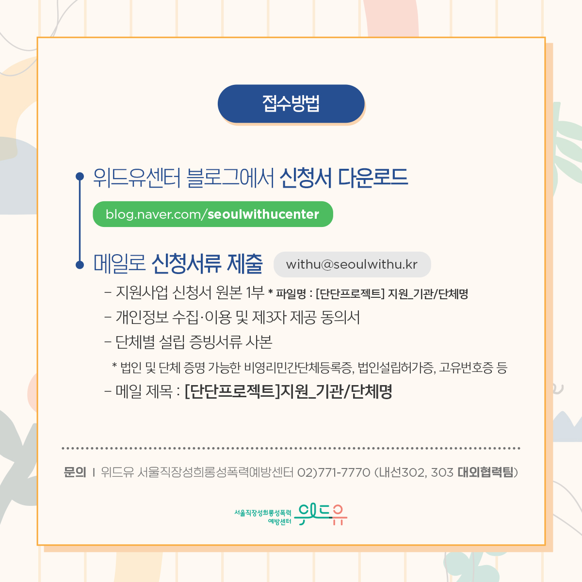카드뉴스 5장 시작 (접수방법: 위드유센터 블로그에서 신청서 다운로드(blog.naver.com/seoulwithucenter)→메일로 신청서류 제출(withu@seoulwithu.kr) -지원사업 신청서 원본 1부 *파일명: [단단프로젝트] 지원_기관/단체명 -개인정보 수집·이용 및 제3자 제공 동의서 -단체별 설립 증빙서류 사본 *법인 및 단체 증명 가능한 비영리민간단체등록증, 법인설립허가증, 고유번호증 등 -메일 제목 : [단단프로젝트]지원_기관/단체명 | 문의 : 위드유 서울직장성희롱성폭력예방센터 02)771-7770 (내선302, 303 대외협력팀)) 위드유 서울직장성희롱성폭력예방센터. 카드뉴스 5장 끝