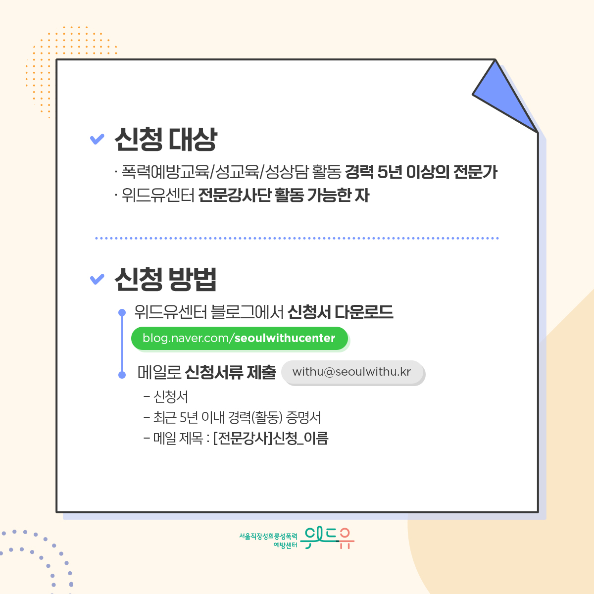 카드뉴스 4장 시작 (신청 대상 : ·폭력예방교육/성교육/성상담 활동 경력 5년 이상의 전문가 ·위드유센터 전문강사단 활동 가능한 자 | 신청방법 : 위드유센터 블로그에서 신청서 다운로드 (blog.naver.com/seoulwithucenter)→메일로 신청서류 제출(withu@seoulwithu.kr) -신청서 -최근 5년 이내 경력(활동) 증명서 - 메일 제목 : [전문강사] 신청_이름) 위드유 서울직장성희롱성폭력예방센터. 카드뉴스 4장 끝