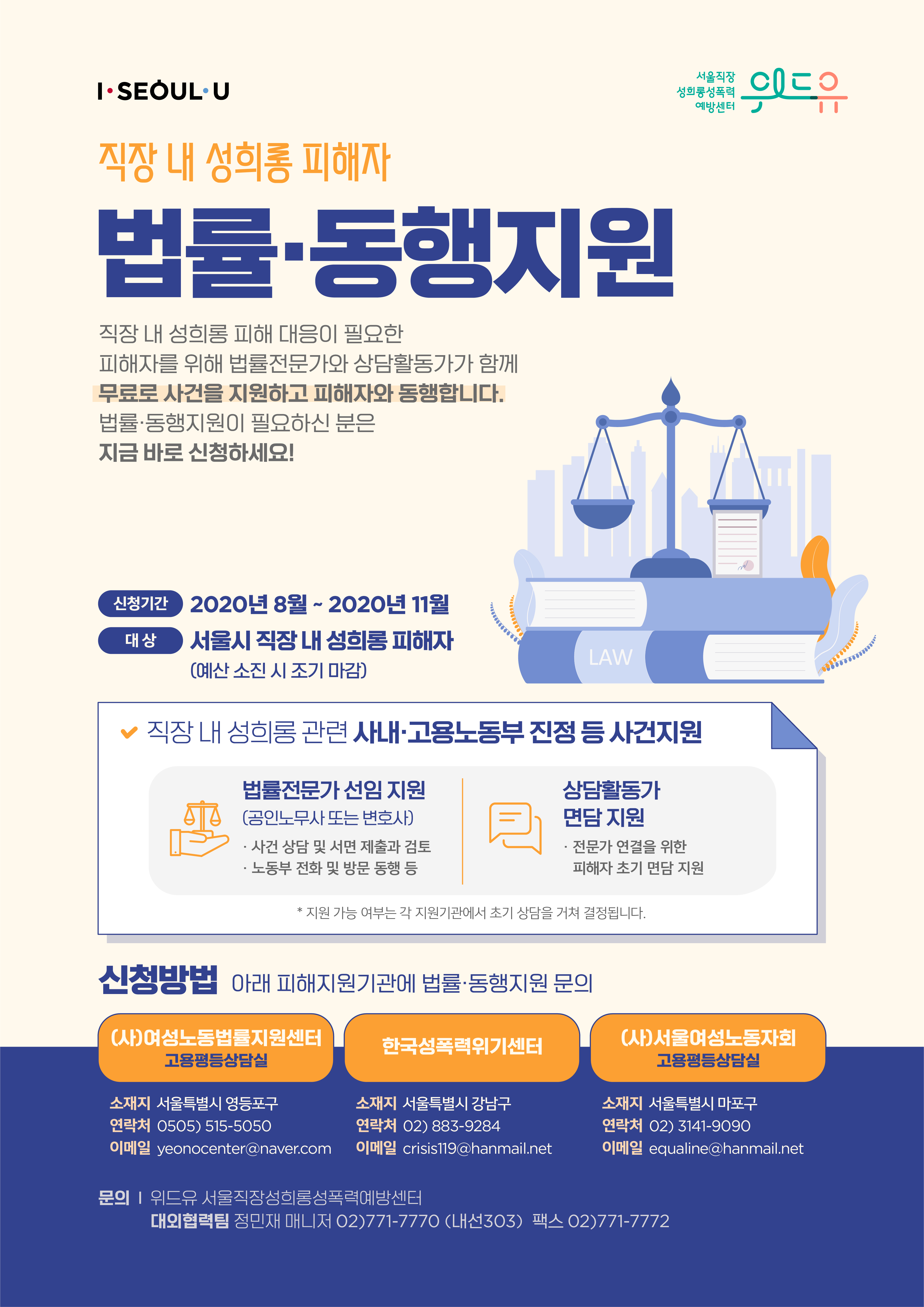 사업 안내 포스터. 직장 내 성희롱 피해자 법률·동행지원 직장 내 성희롱 피해 대응이 필요한 피해자를 위해 법률전문가와 상담활동가가 함께 무료로 사건을 지원하고 피해자와 동행합니다. 법률·동행지원이 필요하신 분은 지금 바로 신청하세요! 신청기간 : 2020년 8월 ~2020년 11월 대상 : 서울시 직장 내 성희롱 피해자(예산소진 시 조기마감). 직장 내 성희롱 관련 사내·고용노동부 진정 등 사건지원. 법률전문가 선임지원(공인노무사 또는 변호사). 사건 상담 및 서면 제출과 검토 노동부 전화 및 방문 동행 등 상담활동가 면담 지원. 전문가 연결을 위한 피해자 초기 면담 지원. 지원 가능 여부는 각 지원기관에서 초기 상담을 거쳐 결정됩니다. 신청방법 다음 피해지원기관에 법률·동행지원 문의 (사)여성노동법률지원센터. 소재지 : 서울특별시 영등포구. 연락처 : 0505) 5150-5050. 이메일 : yeonocenter@naver.com | 한국성폭력위기센터. 소재지 : 서울특별시 강남구. 연락처 : 02)883-9284. 이메일 : crisis119@hanmail.net | (사)서울여성노동자회. 소재지 : 서울특별시 마포구. 연락처 : 02)3141-9090. 이메일 : equaline@hanmail.net | 문의 위드유 서울직장성희롱성폭력예방센터 대외협력팀 정민재 매니저 02)771-7770 (내선 303) 팩스 02)771-7772. 끝