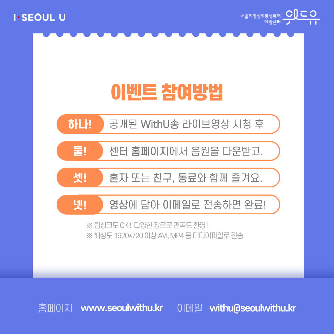 카드뉴스 3장 시작 (이벤트 참여방법 | 하나! 공개된 WithU송 라이브영상 시청 후 | 둘! 센터 홈페이지에서 음원을 다운받고, | 셋! 혼자 또는 친구, 동료와 함께 즐겨요. | 넷! 영상에 담아 이메일로 전송하면 완료! *립싱크도 OK! 다양한 장르로 편곡도환영! *해상도 1920*720 이상 AVI, MP4 등 미디어파일로 전송 | 홈페이지 : withu.getp.or.kr 이메일 : withu@seoulwithu.kr) I SEOUL U, 위드유 서울직장성희롱성폭력예방센터. 카드뉴스 3장 끝