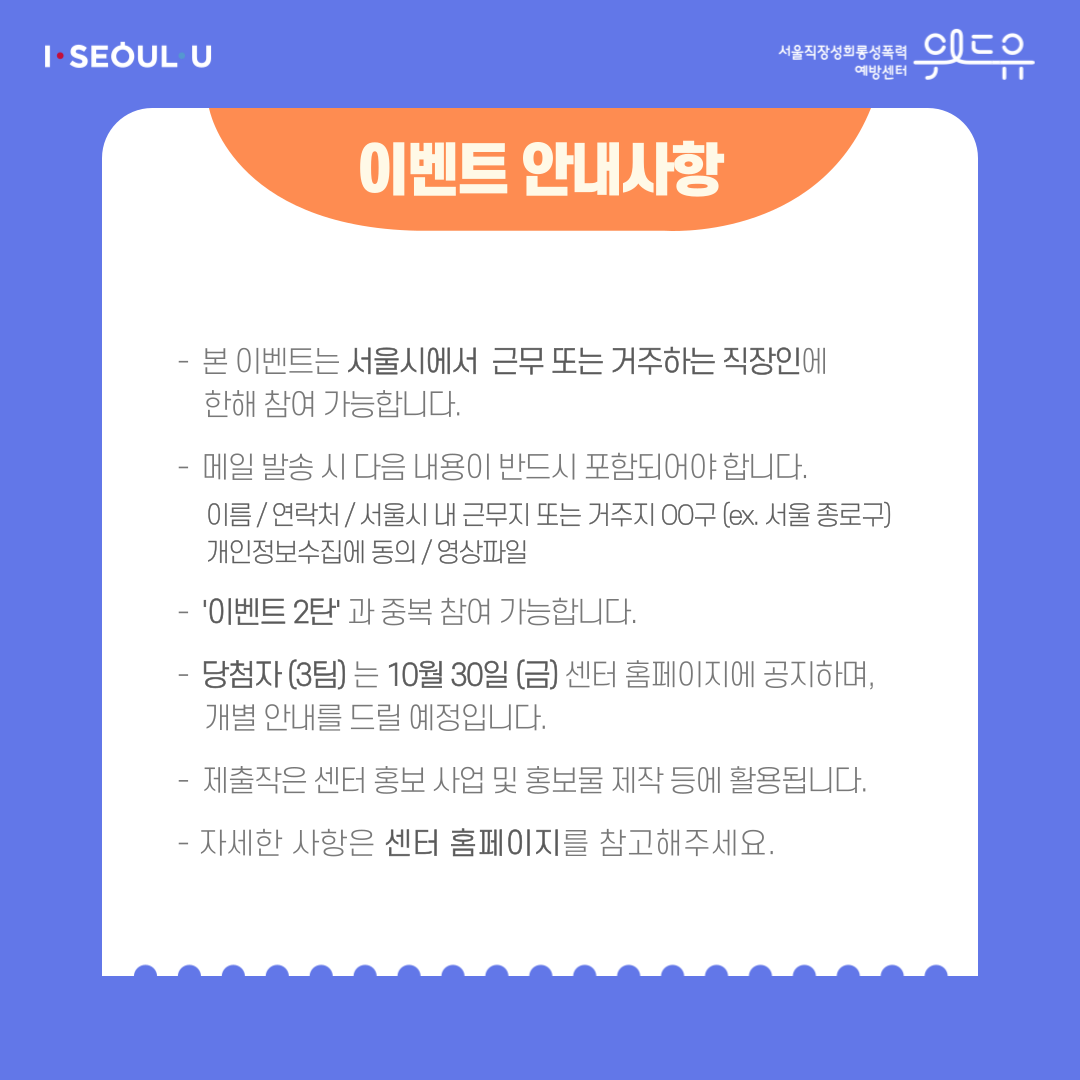 카드뉴스 4장 시작 (이벤트 안내사항 | -본 이벤트는 서울시에서 근무 또는 거주하는 직장인에 한해 참여 가능합니다. -메일 발송 시 다음 내용이 반드시 포함되어야 합니다. 이름/연락처/서울시 내 근무지 또는 거주지 OO구 (ex. 서울 종로구)/개인정보수집에 동의/영상파일 -‘이벤트 2탄‘과 중복 참여 가능합니다. -당첨자 (3팀)는 10월 30일 (금) 센터 홈페이지에 공지하며, 개별 안내를 드릴 예정입니다. -제출작은 센터 홍보 사업 및 홍보물 제작 등에 활용됩니다. -자세한 사항은 센터 홈페이지를 참고해주세요.) I SEOUL U, 위드유 서울직장성희롱성폭력예방센터. 카드뉴스 4장 끝