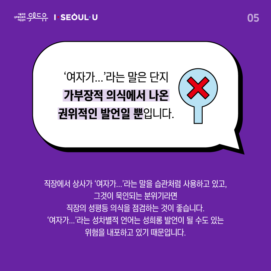 카드뉴스 5장 시작 (‘여자가...‘라는 말은 단지 가부장적 의식에서 나온 권위적인 발언일 뿐입니다. 직장에서 상사가 ‘여자가...‘라는 말을 습관처럼 사용하고 있고, 그것이 묵인되는 분위기라면 직장의 성평등 의식을 점검하는 것이 좋습니다. ‘여자가...‘라는 성차별적 언어는 성희롱 발언이 될 수도 있는 위험을 내포하고 있기 때문입니다.) 위드유 서울직장성희롱성폭력예방센터, I SEOUL U. 카드뉴스 5장 끝