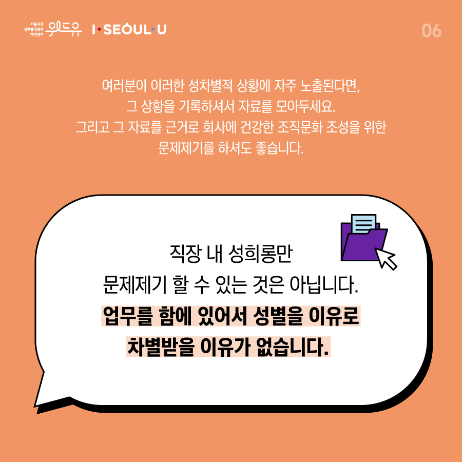 카드뉴스 6장 시작 (여러분이 이러한 성차별적 상황에 자주 노출된다면, 그 상황을 기록하셔서 자료를 모아두세요. 그리고 그 자료를 근거로 회사에 건강한 조직문화 조성을 위한 문제제기를 하셔도 좋습니다. 직장 내 성희롱만 문제제기 할 수 있는 것은 아닙니다. 업무를 함에 있어서 성별을 이유로 차별받을 이유가 없습니다.) 위드유 서울직장성희롱성폭력예방센터, I SEOUL U. 카드뉴스 6장 끝
