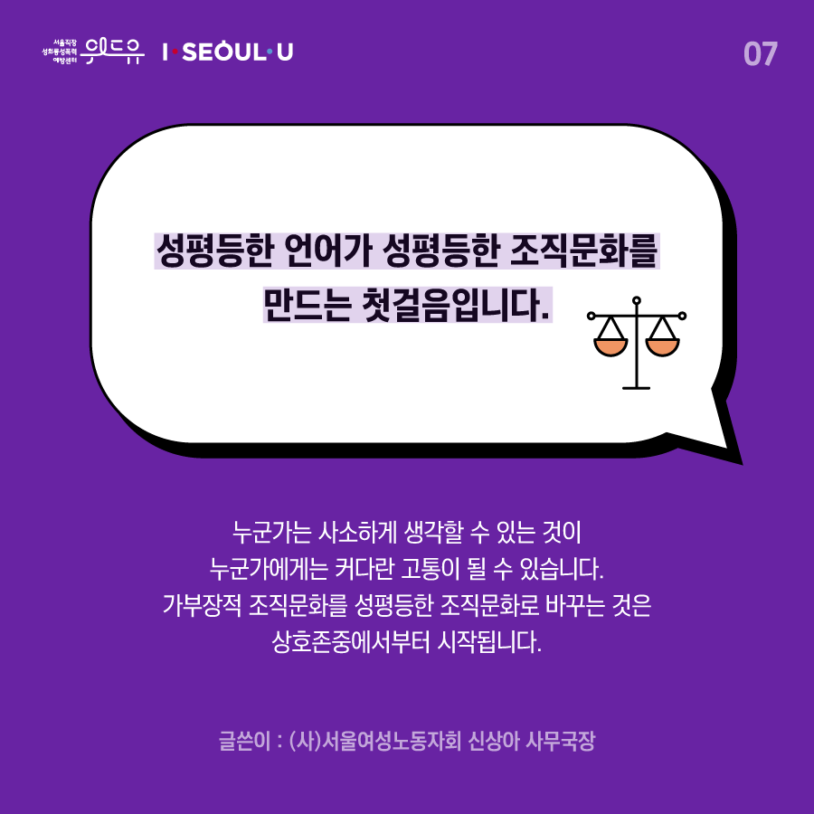 카드뉴스 7장 시작 (성평등한 언어가 성평등한 조직문화를 만드는 첫걸음입니다. 누군가는 사소하게 생각할 수 있는 것이 누군가에게는 커다란 고통이 될 수 있습니다. 가부장적 조직문화를 성평등한 조직문화로 바꾸는 것은 상호존중에서부터 시작됩니다. 글쓴이 : (사)서울여성노동자회 신상아 사무국장) 위드유 서울직장성희롱성폭력예방센터, I SEOUL U. 카드뉴스 7장 끝