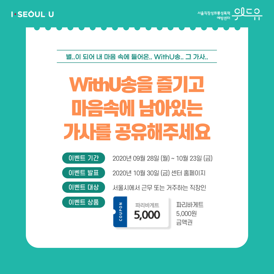 카드뉴스 2장 시작 (별..이 되어 내 마음 속에 들어온.. WithU송.. 그 가사.. WithU송을 즐기고 마음속에 남아있는 가사를 공유해주세요 | 이벤트 기간 : 2020년 9월 28일 (월) ~ 10월 23일 (금) | 이벤트 발표 : 2020년 10월 30일 (금) 센터 홈페이지 | 이벤트 대상 : 서울시에서 근무 또는 거주하는 직장인 | 이벤트 상품 : 파리바게트 5,000원 금액권) I SEOUL U, 위드유 서울직장성희롱성폭력예방센터. 카드뉴스 2장 끝