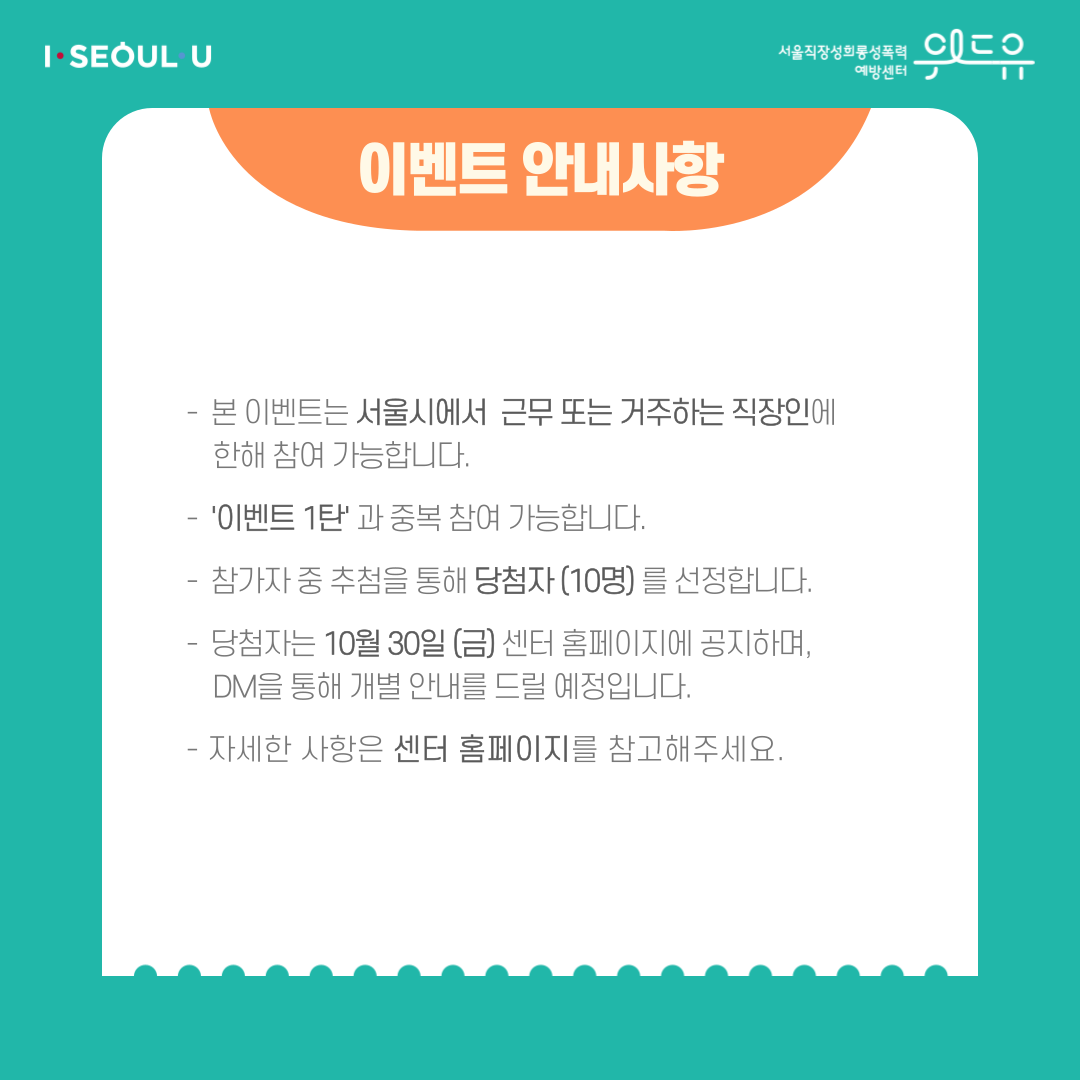 카드뉴스 4장 시작 (이벤트 안내사항 | -본 이벤트는 서울시에서 근무 또는 거주하는 직장인에 한해 참여 가능합니다. -‘이벤트 1탄‘과 중복 참여 가능합니다. -참가자 중 추첨을 통해 당첨자(10명)를 선정합니다. -당첨자 (3팀)는 10월 30일 (금) 센터 홈페이지에 공지하며, DM을 통해 개별 안내를 드릴 예정입니다. -자세한 사항은 센터 홈페이지를 참고해주세요.) I SEOUL U, 위드유 서울직장성희롱성폭력예방센터. 카드뉴스 4장 끝