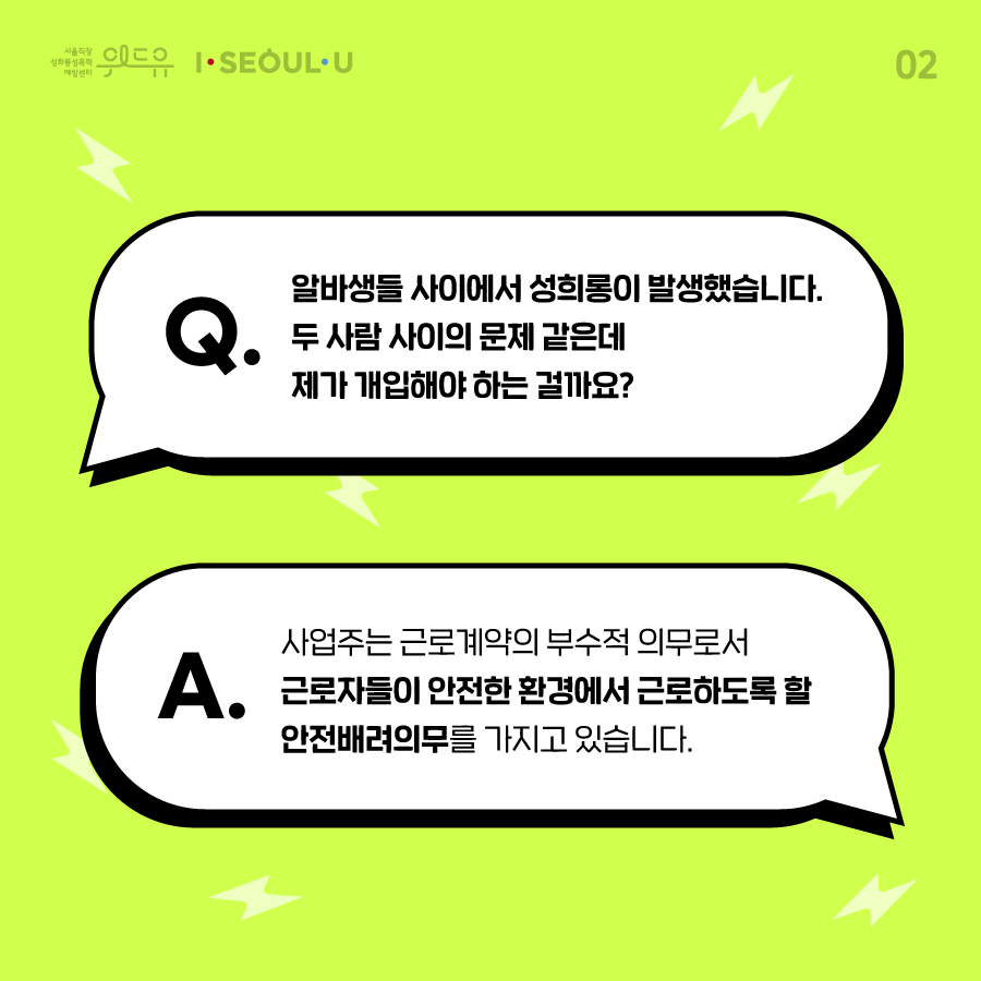 ﻿카드뉴스 2장 시작 (Q. 알바생들 사이에서 성희롱이 발생했습니다. 두 사람 사이의 문제 같은데 제가 개입해야 하는 걸까요? A. 사업주는 근로계약의 부수적 의무로서 근로자들이 안전한 환경에서 근로하도록 할 안전배려의무를 가지고 있습니다.) 위드유 서울직장성희롱성폭력예방센터, I SEOUL U. 카드뉴스 2장 끝