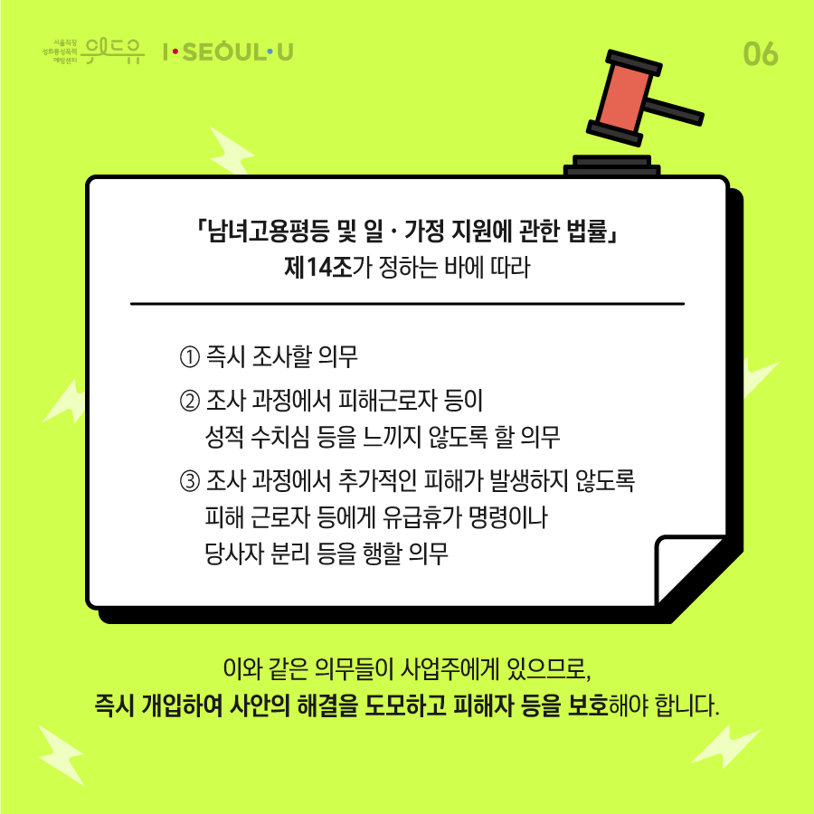 ﻿카드뉴스 6장 시작 (「남녀고용평등 및 일·가정 지원에 관한 법률」 제14조가 정하는 바에 따라 1. 즉시 조사할 의무 2. 조사 과정에서 피해근로자 등이 성적 수치심 등을 느끼지 않도록 할 의무 3. 조사 과정에서 추가적인 피해가 발생하지 않도록 피해 근로자 등에게 유급휴가 명령이나 당사자 분리 등을 행할 의무와 같은 의무들 있으므로, 즉시 개입하여 사안의 해결을 도모하고 피해자 등을 보호해야 합니다.) 위드유 서울직장성희롱성폭력예방센터, I SEOUL U. 카드뉴스 6장 끝