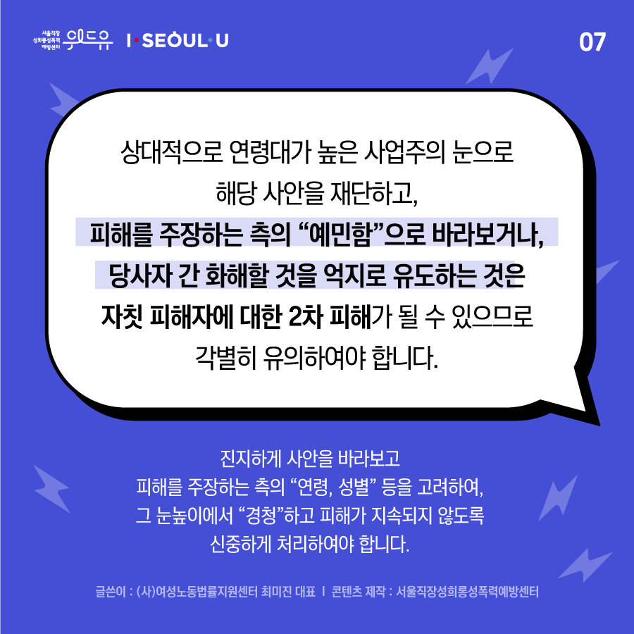 ﻿카드뉴스 7장 시작 (상대적으로 연령대가 높은 사업주의 눈으로 해당 사안을 재단하고, 피해를 주장하는 측의 “예민함“으로 바라보거나, 당사자 간 화해할 것을 억지로 유도하는 것은 자칫 피해자에 대한 2차 피해가 될 수 있으므로 각별히 유의하여야 하며, 진지하게 사안을 바라보고 피해를 주장하는 측의 “연령, 성별“ 등을 고려하여, 그 눈높이에서 “경청“하고 피해가 지속되지 않도록 신중하게 처리하여야 합니다. 글쓴이 : (사)여성노동법률지원센터 최미진 대표 | 콘텐츠 제작 : 서울직장성희롱성폭력예방센터) 위드유 서울직장성희롱성폭력예방센터, I SEOUL U. 카드뉴스 7장 끝