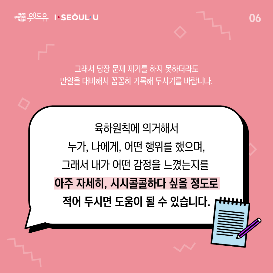 카드뉴스 6장 시작 (그래서 당장 문제 제기를 하지 못하더라도 만일을 대비해서 꼼꼼히 기록해 두시기를 바랍니다. 육하원칙에 의거해서 누가, 나에게, 어떤 행위를 했으며, 그래서 내가 어떤 감정을 느꼈는지를 아주 자세히, 시시콜콜하다 싶을 정도로 적어 두시면 도움이 될 수 있습니다.) 위드유 서울직장성희롱성폭력예방센터, I SEOUL U. 카드뉴스 6장 끝