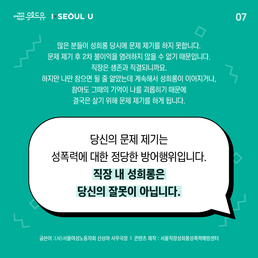 카드뉴스 7장 시작 (많은 분들이 성희롱 당시에 문제제기를 하지 못합니다. 문제제기 후 2차 불이익을 염려하지 않을 수 없기 때문입니다. 직장은 생존과 직결되니까요. 하지만 나만 참으면 될 줄 알았는데 계속해서 성희롱이 이어지거나, 참아도 그 때의 기억이 나를 괴롭히기 때문에 결국은 살기위해 문제 제기를 하게 됩니다. 당신의 문제제기는 성폭력에 대한 정당한 방어행위입니다. 직장 내 성희롱은 당신의 잘못이 아닙니다. 글쓴이 : (사)서울여성노동자회 신상아 사무국장 | 콘텐츠 제작 : 서울직장성희롱성폭력예방센터) 위드유 서울직장성희롱성폭력예방센터, I SEOUL U. 카드뉴스 7장 끝