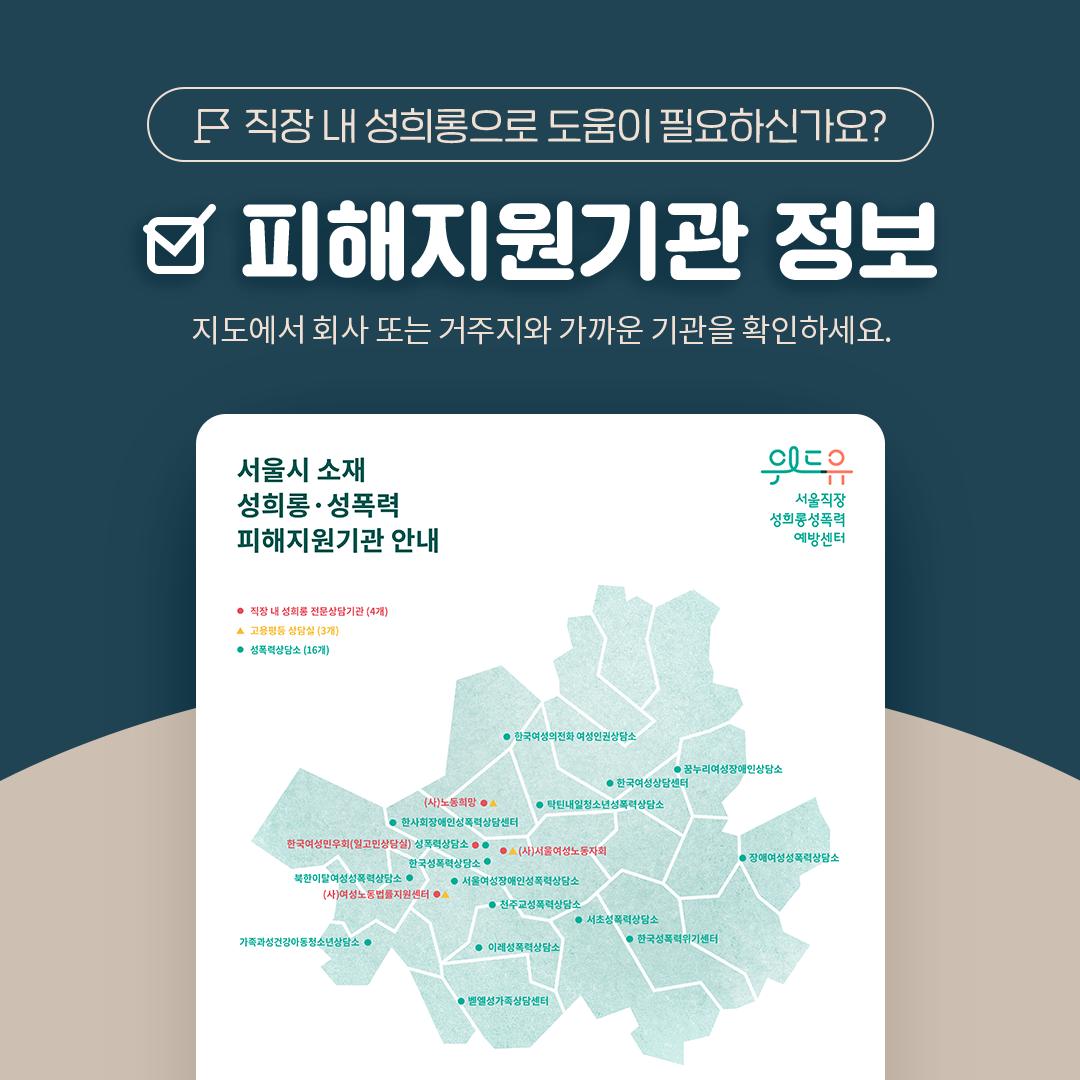 직장 내 성희롱으로 도움이 필요하신가요? 피해지원기관 정보. 지도에서 회사 또는 거주지와 가까운 기관을 확인하세요. 서울시 소재 성희롱·성폭력 피해지원기관 안내. 위드유 서울직장성희롱성폭력예방센터. 직장 내 성희롱 전문상담기관(4개) 고용평등 상담실(3개) 성폭력상담소(16개)