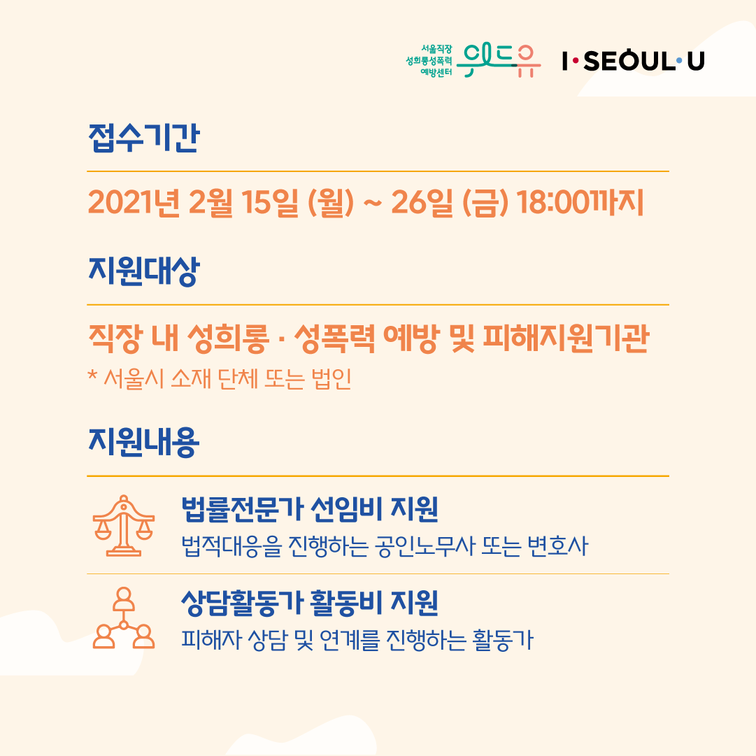 카드뉴스 2장 시작 (위드유 서울직장성희롱성폭력예방센터, I SEOUL U. 접수기간 : 2021년 2월 15일 (월) ~ 26일 (금) 18:00까지 | 지원대상 : 직장 내 성희롱·성폭력 예방 및 피해지원기관 *서울시 소재 단체 또는 법인 | 지원내용 : 법률전문가 선임비 지원-법적대응을 진행하는 공인노무사 또는 변호사, 상담활동가 활동비 지원-피해자 상담 및 연계를 진행하는 활동가) 카드뉴스 2장 끝