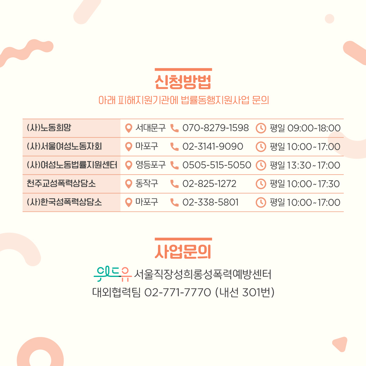 카드뉴스 3장 시작 (신청방법 : 아래 피해지원기관에 법률동행지원사업 문의 | (사)노동희망, 서대문구, 070-8279-1598, 평일 9:00~18:00 / (사)서울여성노동자회, 마포구, 02-3141-9090, 평일 10:00~17:00 / (사)여성노동법률지원센터, 영등포구, 0505-515-5050, 평일 13:30~17:00 / 천주교성폭력상담소, 동작구, 02-825-1272, 평일 10:00~17:30 / (사)한국성폭력상담소, 마포구, 02-338-5801, 평일 10:00~17:00 | 사업문의 : 위드유 서울직장성희롱성폭력예방센터 조직문화혁신팀 02-771-7770 (내선 301번)) 카드뉴스 3장 끝