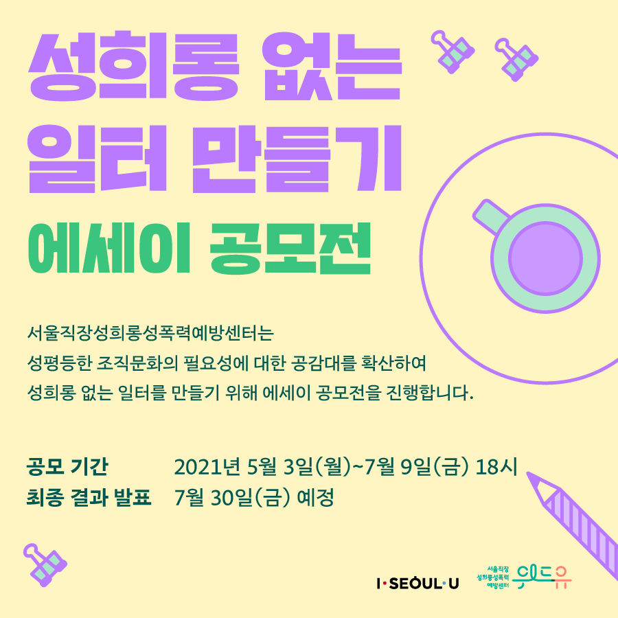 카드뉴스 1장 시작 (성희롱 없는 일터 만들기 에세이 공모전 서울직장성희롱성폭력예방센터는 성평등한 조직문화의 필요성에 대한 공감대를 확산하여 성희롱 없는 일터를 만들기 위해 에세이 공모전을 진행합니다. 공모 기간 : 2021년 5월 3일(월)~7월 9일(금) 18시 | 최종 결과 발표 : 7월 30일(금) 예정. I SEOUL U, 위드유 서울직장성희롱성폭력예방센터.) 카드뉴스 1장 끝