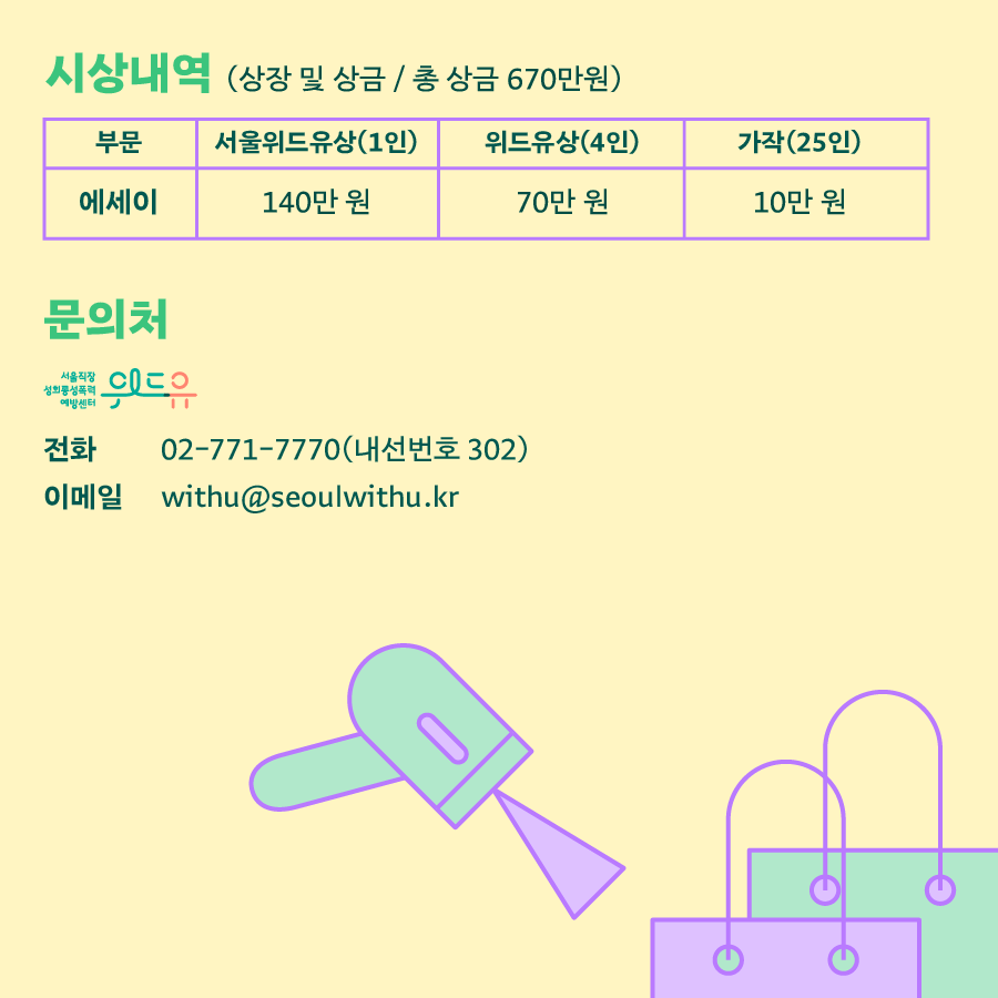 카드뉴스 4장 시작 (시상내역 (상장 및 상금/총 상금 670만원) 부문: 서울 위드유상 에세이(1인) 140만 원 위드유상 에세이(4인) 70만 원 가작(25인) 10만 원 | 문의처 : 위드유 서울직장성희롱성폭력예방센터 - 전화 : 02-771-7770(내선번호 302) 이메일 : withu@seoulwithu.kr) 카드뉴스 4장 끝