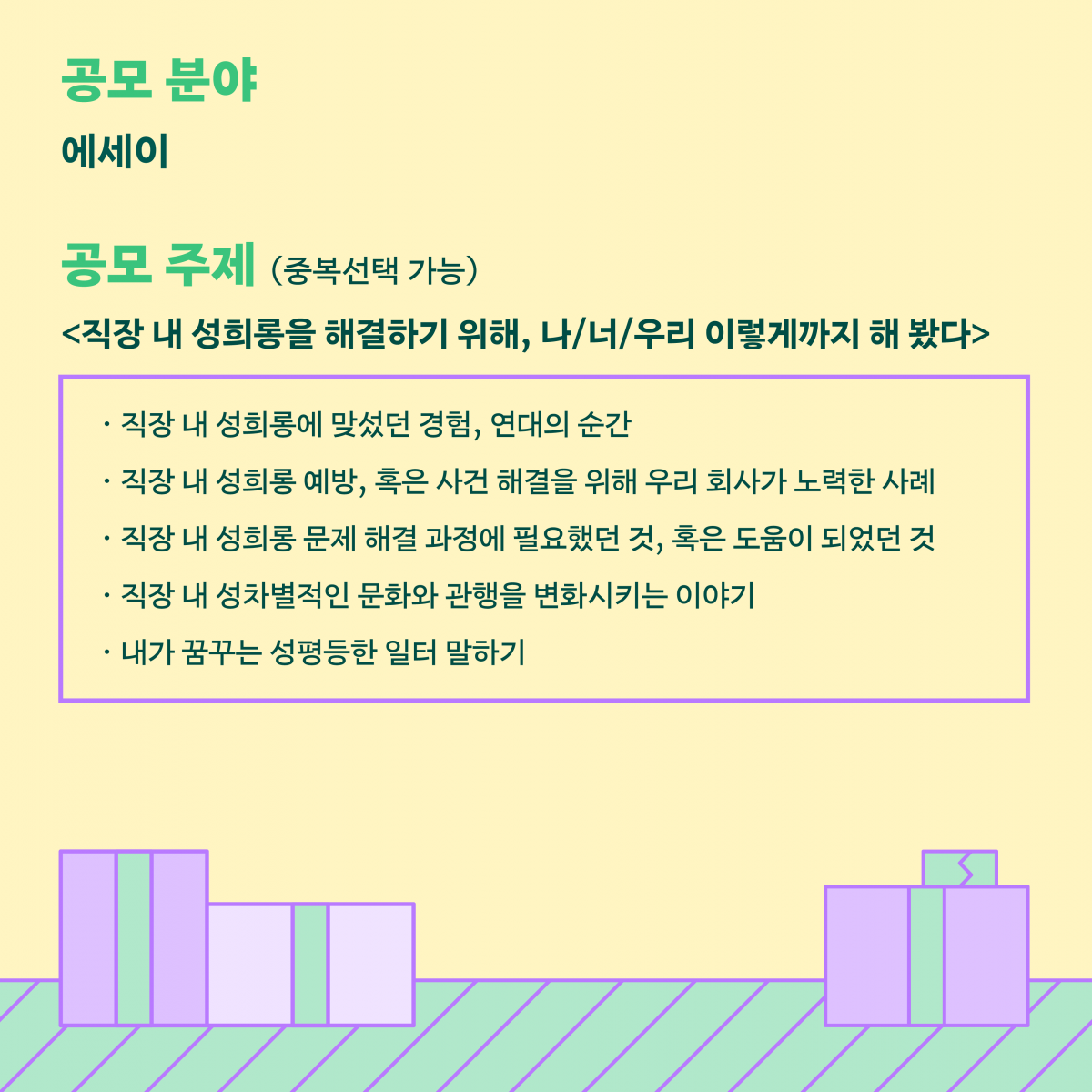 카드뉴스 3장 시작. 공모분야는 에세이. 공모주제는 다음 중 중복선택 가능합니다. 직장 내 성희롱을 해결하기 위해, 나, 너, 우리 이렇게까지 해 봤다. 직장내 성희롱에 맞섰던 경험, 연대의 순간. 직장 내 성희롱 예방, 혹은 사건 해결을 위해 우리 회사가 노력한 사례. 직장 내 성희롱 문제 해결 과정에 필요했던 것, 혹은 도움이 되었던 것. 직장 내 성차별적인 문화와 관행을 변화시키는 이야기. 내가 꿈꾸는 성평등한 일터 말하기. 카드뉴스 3장 끝.