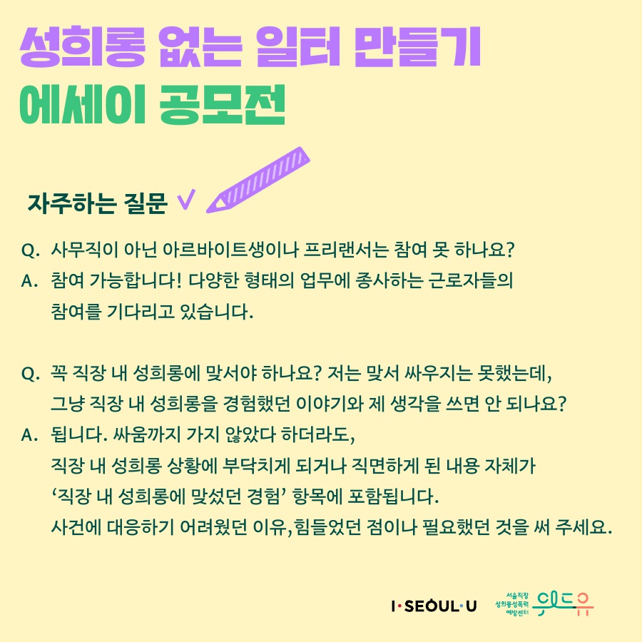 카드뉴스 5장 시작(성희롱 없는 일터 만들기 에세이 공모전 자주하는 질문. Q. 사무직이 아닌 아르바이트생이나 프리랜서는 참여 못 하나요? A. 참여 가능합니다! 다양한 형태의 업무에 종사하는 근로자들의 참여를 기다리고 있습니다. Q. 꼭 직장 내 성희롱에 맞서야 하나요? 저는 맞서 싸우지는 못했는데, 그냥 직장 내 성희롱을 경험했던 이야기와 제 생각을 쓰면 안 되나요? A. 됩니다. 싸움까지 가지 않았다 하더라도, 직장 내 성희롱 상황에 부닥치게 되거나 직면하게 된 내용 자체가 '직장 내 성희롱에 맞섰던 경험' 항목에 포함됩니다. 사건에 대응하기 어려웠던 이유, 힘들었던 점이나 필요했던 것을 써주세요. I SEOUL U, 위드유 서울직장성희롱성폭력예방센터.)카드뉴스 5장 끝