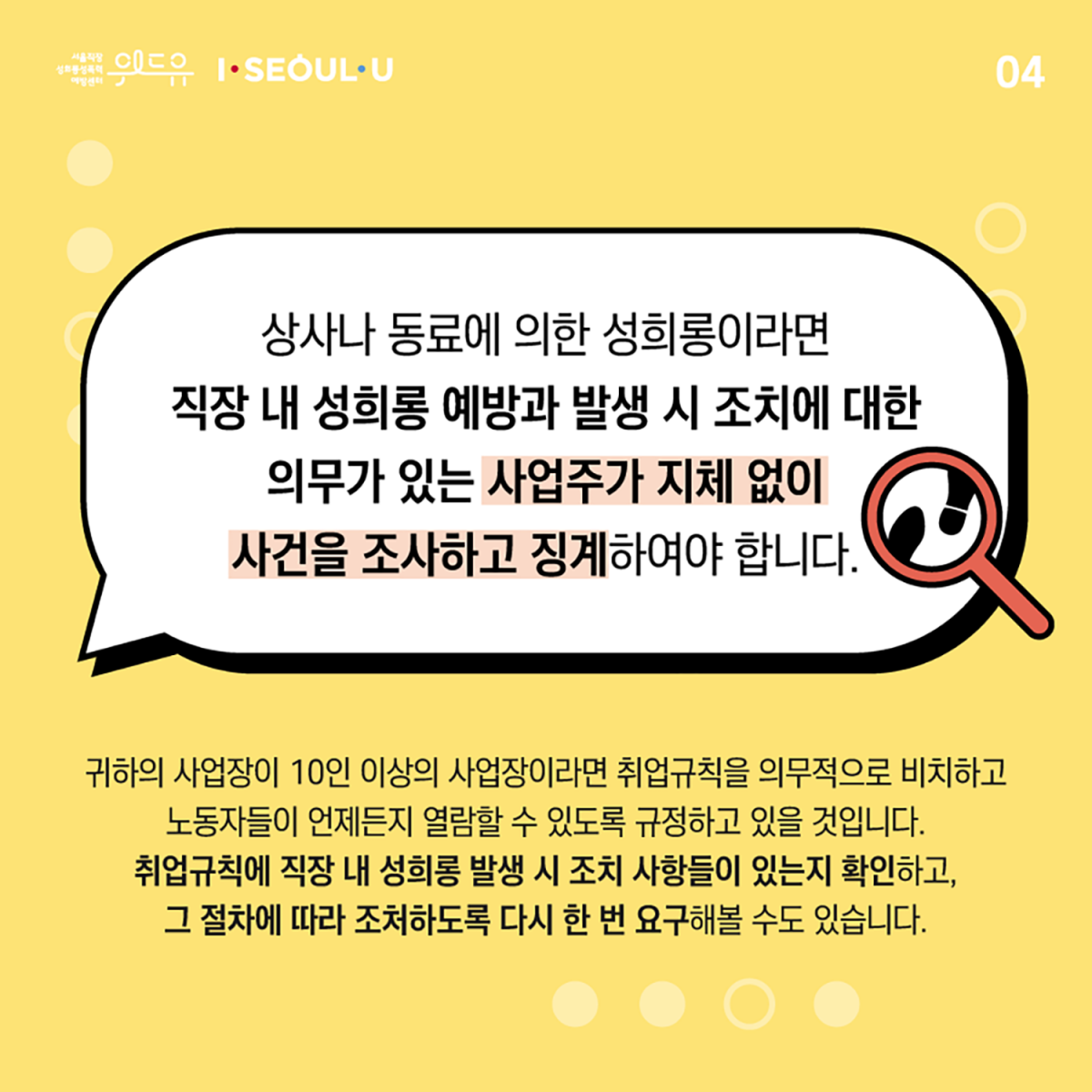 카드뉴스 4장 시작. 상사나 동료에 의한 성희롱이라면 직장 내 성희롱 예방과 발생 시 조치에 대한 의무가 있는 사업주가 지체 없이 사건을 조사하고 징계하여야 합니다. 귀하의 사업장이 10인 이상의 사업장이라면 취업규칙을 의무적으로 비치하고 노동자들이 언제든지 열람할 수 있도록 규정하고 있을 것입니다. 취업규칙에 직장 내 성희롱 발생 시 조치 사항들이 있는지 확인하고, 그 절차에 따라 조처하도록 다시 한 번 요구해볼 수도 있습니다. 카드뉴스 4장 끝. 위드유 서울직장성희롱성폭력예방센터, I SEOUL U.