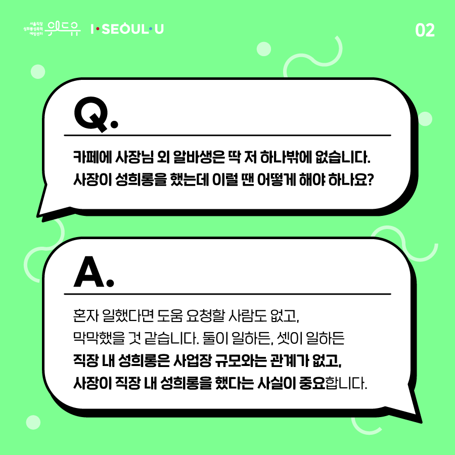 카드뉴스 2장 시작. Q. 카페에 사장님 외 알바생은 딱 저 하나밖에 없습니다. 사장이 성희롱을 했는데 이럴 땐 어떻게 해야 하나요? A. 혼자 일했다면 도움 요청할 사람도 없고, 막막했을 것 같습니다. 둘이 일하든, 셋이 일하든 직장 내 성희롱은 사업장 규모와는 관계가 없고, 사장이 직장 내 성희롱을 했다는 사실이 중요합니다. 카드뉴스 2장 끝. 위드유 서울직장성희롱성폭력예방센터, I SEOUL U.