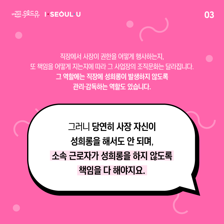 카드뉴스 3장 시작. 직장에서 사장이 권한을 어떻게 행사하는지, 또 책임을 어떻게 지는지에 따라 그 사업장의 조직문화는 달라집니다. 그 역할에는 직장에 성희롱이 발생하지 않도록 관리·감독하는 역할도 있습니다. 그러니 당연히 사장 자신이 성희롱을 해서도 안 되며, 소속 근로자가 성희롱을 하지 않도록 책임을 다 해야지요. 카드뉴스 3장 끝.위드유 서울직장성희롱성폭력예방센터, I SEOUL U.