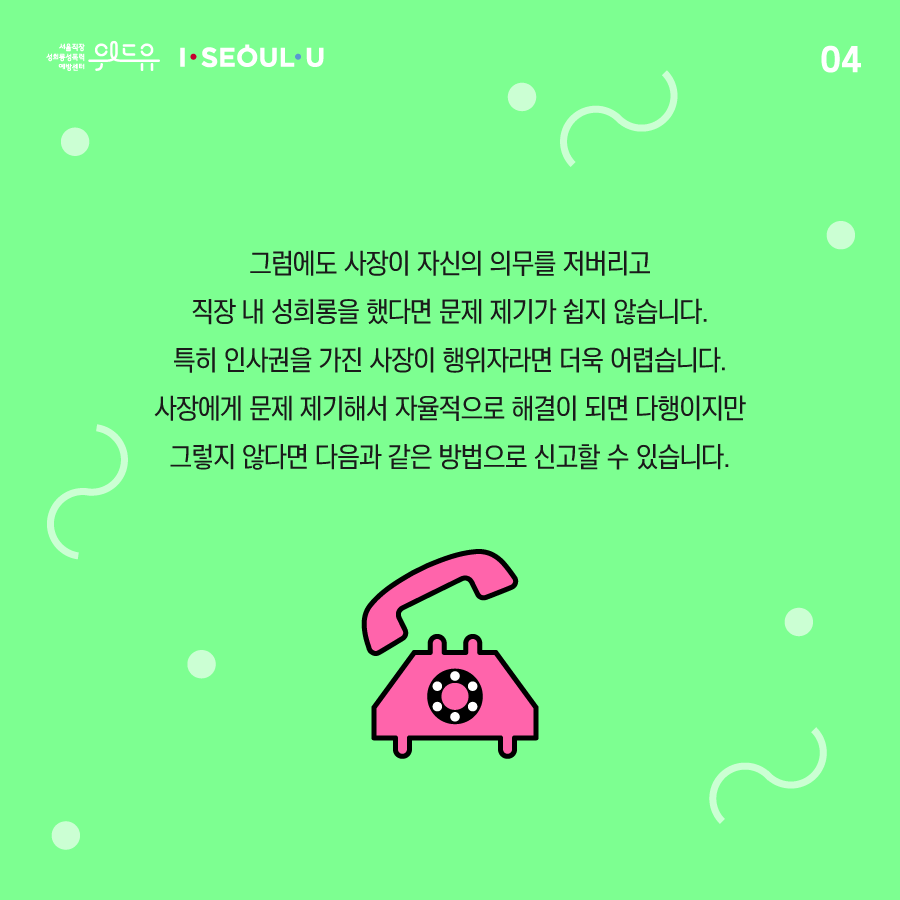 카드뉴스 4장 시작. 그럼에도 사장이 자신의 의무를 저버리고 직장 내 성희롱을 했다면 문제 제기가 쉽지 않습니다. 특히 인사권을 가진 사장이 행위자라면 더욱 어렵습니다. 사장에게 문제 제기해서 자율적으로 해결이 되면 다행이지만 그렇지 않다면 다음과 같은 방법으로 신고할 수 있습니다. 카드뉴스 4장 끝. 위드유 서울직장성희롱성폭력예방센터, I SEOUL U.