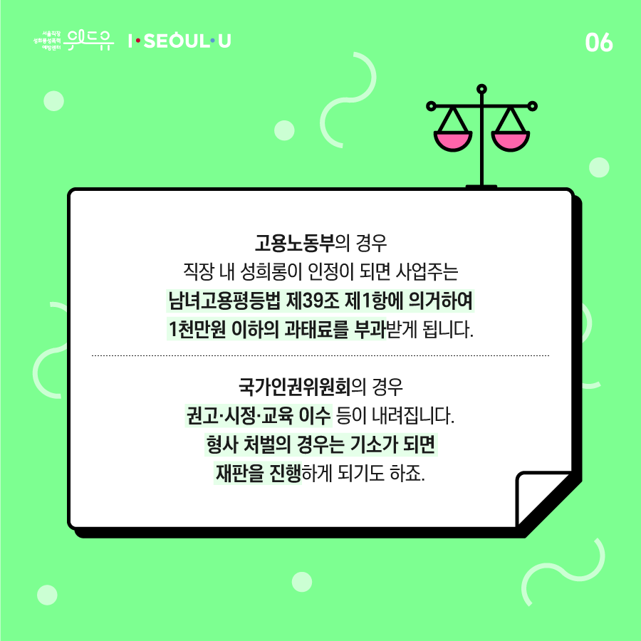 카드뉴스 6장 시작. 고용노동부의 경우 직장 내 성희롱이 인정이 되면 사업주는 남녀고용평등법 제39조 제1항에 의거하여 1천만원 이하의 과태료를 부과받게 됩니다. 국가인권위원회의 경우 권고·시정·교육 이수 등이 내려집니다. 형사 처벌의 경우는 기소가 되면 재판을 진행하게 되기도 하죠. 카드뉴스 6장 끝. 위드유 서울직장성희롱성폭력예방센터, I SEOUL U.