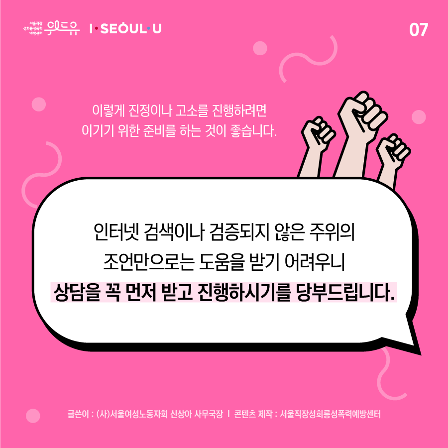 카드뉴스 7장 시작. 이렇게 진정이나 고소를 진행하려면 이기기 위한 준비를 하는 것이 좋습니다. 인터넷 검색이나 검증되지 않은 주위의 조언만으로는 도움을 받기 어려우니 상담을 꼭 먼저 받고 진행하시기를 당부드립니다. 글쓴이: (사)서울여성노동자회 신상아 사무국장 | 콘텐츠 제작: 서울직장성희롱성폭력예방센터. 카드뉴스 7장 끝. 위드유 서울직장성희롱성폭력예방센터, I SEOUL U.