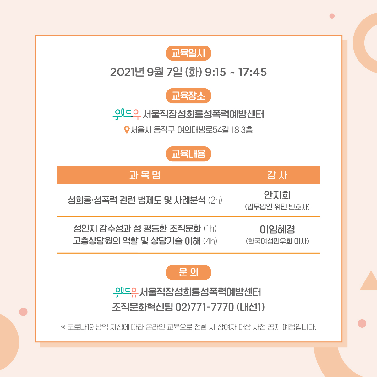 카드뉴스 4장 시작. 교육일시: 2021년 9월 7일(화) 9:15 ~ 17:45 교육장소: 위드유 서울직장성희롱성폭력예방센터-서울시 동작구 여의대방로54길 18 3층. 교육내용: 1. 과목명:성희롱‧성폭력 관련 법제도 및 사례분석(1h) 강사:안지희 (법무법인 위민 변호사) 2. 과목명:성인지 감수성과 성평등한 조직문화(1h) 강사:이임혜경 (한국여성민우회 이사) 3. 과목명:고충상담원 역할 및 상담기술 이해(4h) 강사:이임혜경 (한국여성민우회 이사) 문의: 위드유 서울직장성희롱성폭력예방센터 조직문화혁신팀 02-771-7770 (내선1) *코로나 19 방역 지침에 따라 온라인 교육으로 전환 시 참여자 대상 사전 공지 예정입니다. 4장 끝.