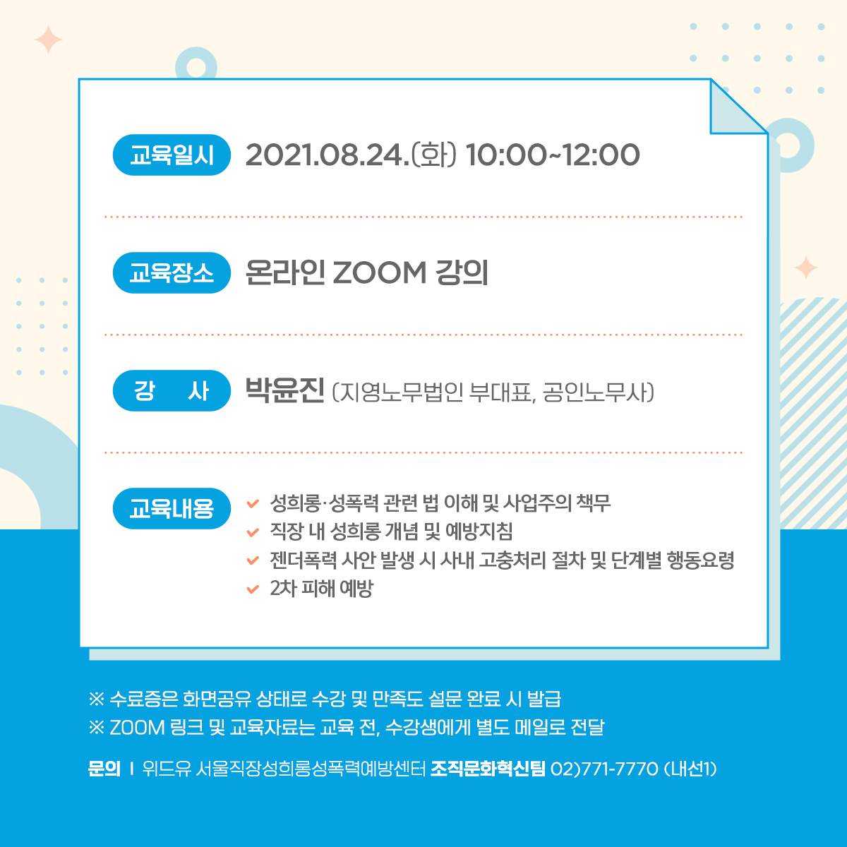 카드뉴스 4장 시작. 교육일시 2021.08.24(화) 10:00~12:00 | 교육장소: 온라인 ZOOM 강의 | 강사: 박윤진 (지영노무법인 부대표, 공인노무사) | 교육내용 01.성희롱·성폭력 관련 법 이해 및 사업주의 책무. 02.직장 내 성희롱 개념 및 예방지침. 03.젠더폭력 사안 발생 시 사내 고충처리 절차 및 단계별 행동요령. 04.2차 피해 예방 * 수료증은 화면공유 상태로 수강 및 만족도 설문 완료 시 발급 * ZOOM 링크 및 교육자료는 교육 전, 수강생에게 별도 메일로 전달 | 문의: 위드유 서울직장성희롱성폭력예방센터 조직문화혁신팀 02)771-7770 (내선1). 카드뉴스 4장 끝.