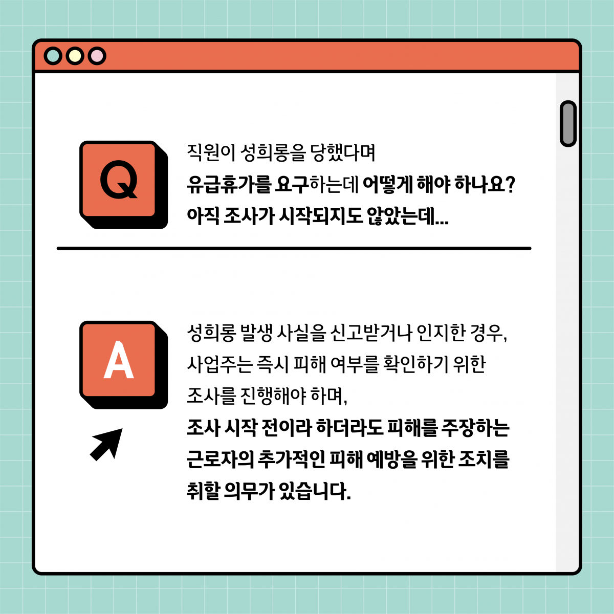 Q. 직원이 성희롱을 당했다며 유급휴가를 요구하는데 어떻게 해야 하나요? 아직 조사가 시작되지도 않았는데... A. 성희롱 사실을 신고받거나 인지한 경우, 사업주는 즉시 피해 여부를 확인하기 위한 조사를 진행해야 하며, 조사 시작 전이라 하더라도 피해를 주장하는 근로자의 추가적인 피해 예방을 위한 조치를 취할 의무가 있습니다.