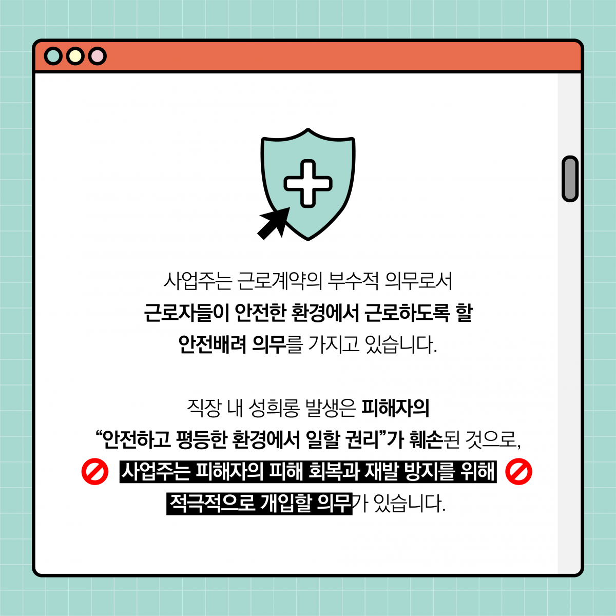 사업주는 근로계약의 부수적 의무로서 근로자들이 안전한 환경에서 근로하도록 할 안전배려 의무를 가지고 있습니다. 직장 내 성희롱 발생은 피해자의 안전하고 평등한 환경에서 일할 권리가 훼손된 것으로, 사업주는 피해자의 피해 회복과 재발 방지를 위해 적극적으로 개입할 의무가 있습니다.