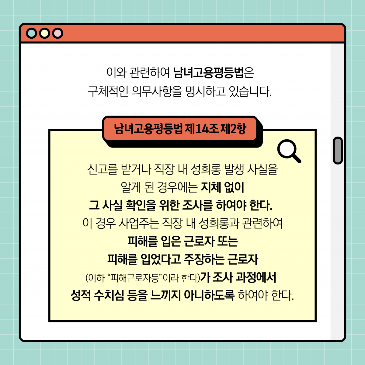 이와 관련하여 남녀고용평등법은 구체적인 의무사항을 명시하고 있습니다. 남녀고용평등법 제 14조 2항. 신고를 받거나 직장 내 성희롱 발생 사실을 알게 된 경우에는 지체 없이 그 사실 확인을 위한 조사를 하여야 한다. 이 경우 사업주는 직장 내 성희롱과 관련하여 피해를 입은 근로자 또는 피해를 입었다고 주장하는 근로자(이하 피해근로자등이라 한다)가 조사 과정에서 성적 수치심 등을 느끼지 아니하도록 하여야 한다.