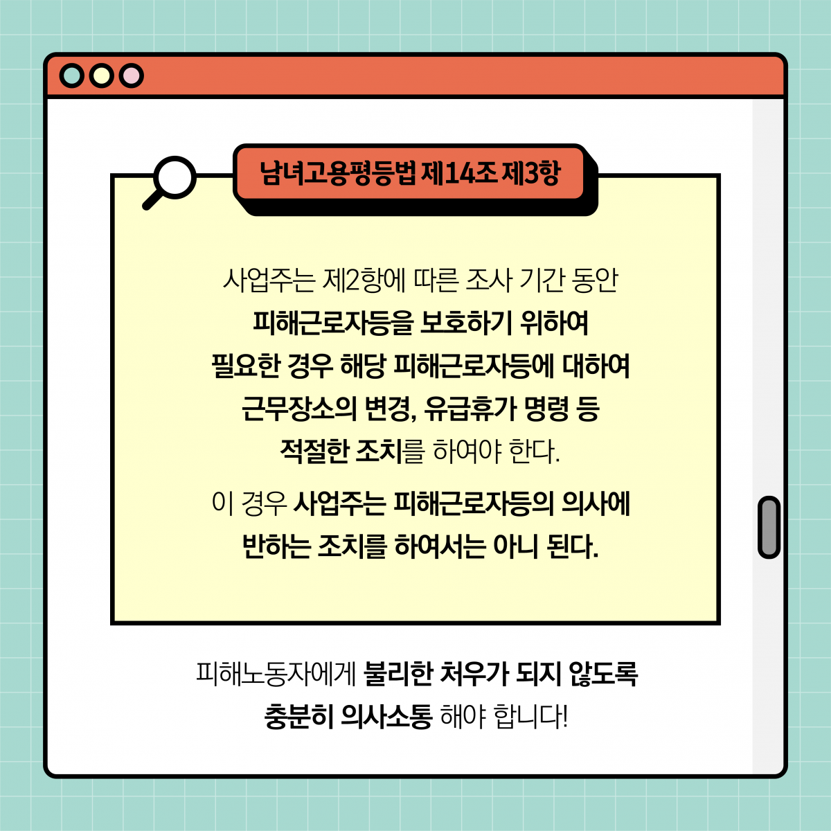 남녀고용평등법 제14조 제3항. 사업주는 제2항에 따른 조사 기간 동안 피해근로자등을 보호하기 위하여 필요한 경우 해당 피해근로자등에 대하여 근무장소의 변경, 유급휴가 명령 등 적절한 조치를 하여야 한다. 이 경우 사업주는 피해근로자등의 의사에 반하는 조치를 하여서는 아니 된다. 피해노동자에게 불리한 처우가 되지 않도록 충분히 의사소통 해야 합니다!
