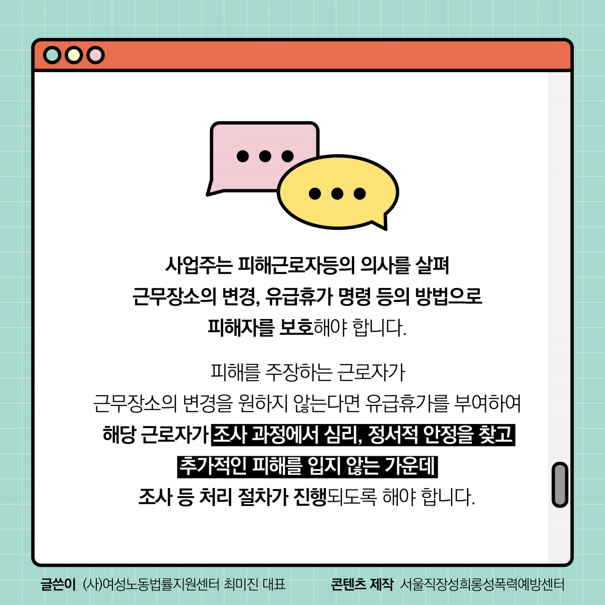 사업주는 피해근로자등의 의사를 살펴 근무장소의 변경, 유급휴가 명령 등의 방법으로 피해자를 보호해야 합니다. 피해를 주장하는 근로자가 근무장소의 변경을 원하지 않는다면 유급휴가를 부여하여 해당 근로자가 조사 과정에서 심리, 정서적 안정을 찾고 추가적인 피해를 입지 않는 가운데 조사 등 처리 절차가 진행되도록 해야 합니다. 글쓴이 (사)여성노동법률지원센터 최미진 대표. 콘텐츠 제작 서울직장성희롱성폭력예방센터.