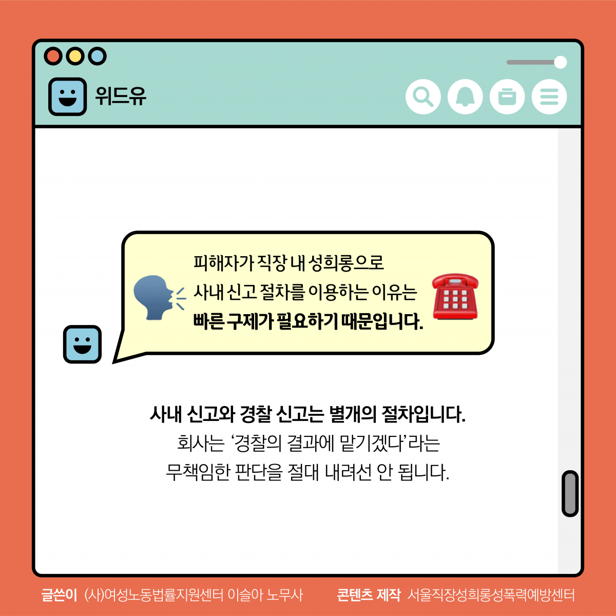 위드유. 피해자가 직장 내 성희롱으로 사내 신고 절차를 이용하는 이유는 빠른 구제가 필요하기 때문입니다. 사내 신고와 경찰 신고는 별개의 절차입니다. 회사는 경찰의 결과에 맡기겠다 라는 무책임한 판단을 절대 내려선 안 됩니다. 글쓴이 (사)여성노동법률지원센터 이슬아 노무사. 콘텐츠 제작 서울직장성희롱성폭력예방센터.