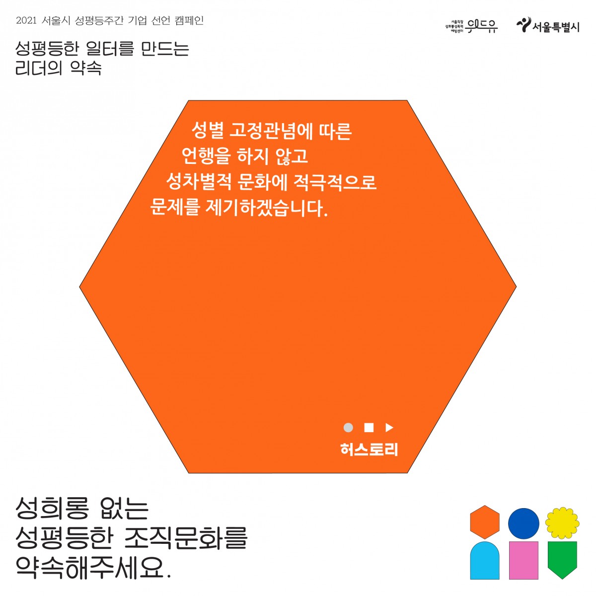 1장 시작. 2021 서울시 성평등 주간 기업 선언 캠페인. 성평등한 일터를 만드는 리더의 약속. 허스토리의 약속. 성별 고정관념에 따른 언행을 하지 않고 성차별적 문화에 적극적으로 문제를 제기하겠습니다. 성희롱 없는 성평등한 조직문화를 약속해주세요. 위드유 서울직장성희롱성폭력예방센터. 서울특별시. 1장 끝.
