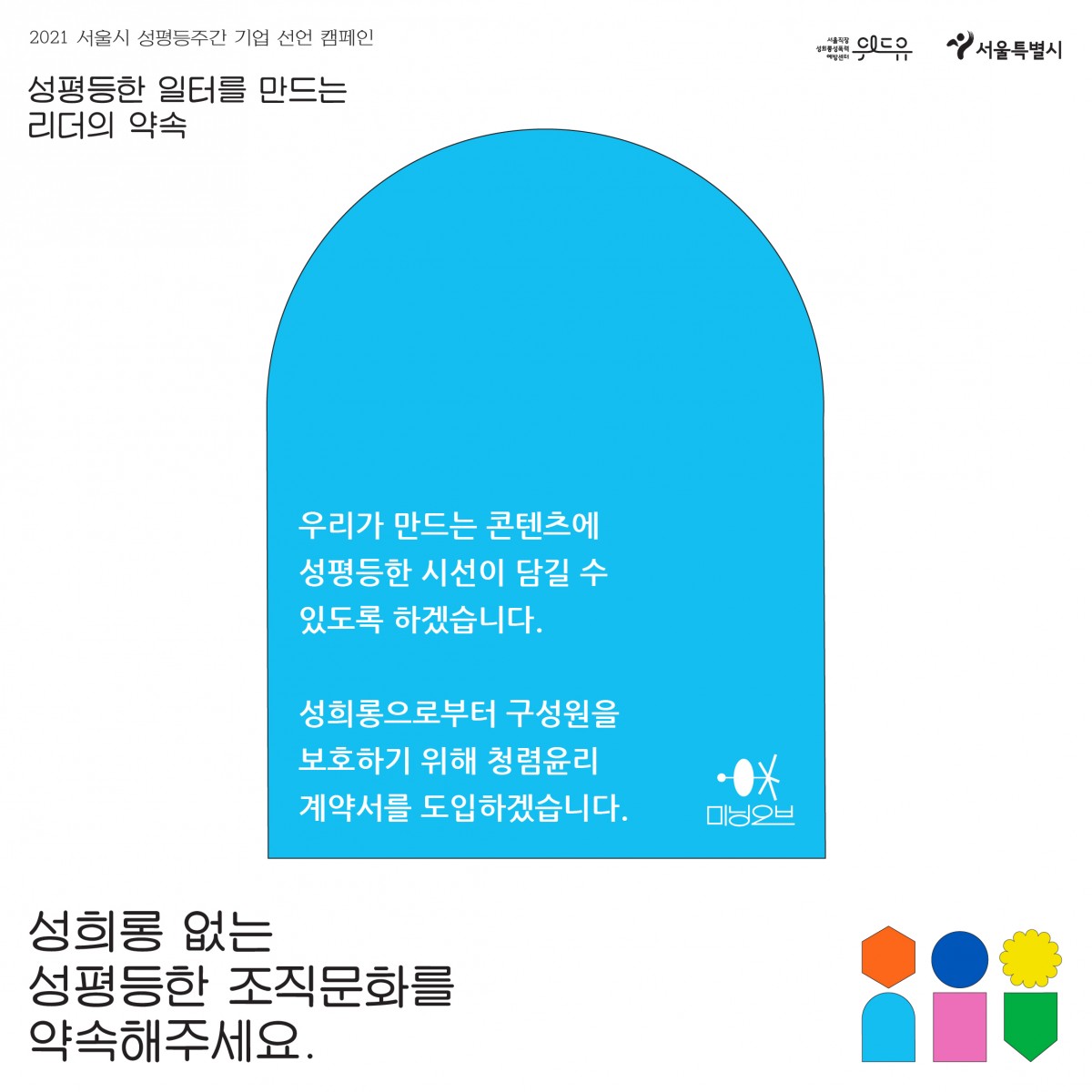 2장 시작. 2021 서울시 성평등 주간 기업 선언 캠페인. 성평등한 일터를 만드는 리더의 약속. 미닝오브의 약속. 우리가 만드는 콘텐츠에 성평등한 시선이 담길 수 있도록 하겠습니다. 성희롱으로부터 구성원을 보호하기 위해 청렴윤리계약서를 도입하겠습니다. 성희롱 없는 성평등한 조직문화를 약속해주세요. 위드유 서울직장성희롱성폭력예방센터. 서울특별시. 2장 끝.