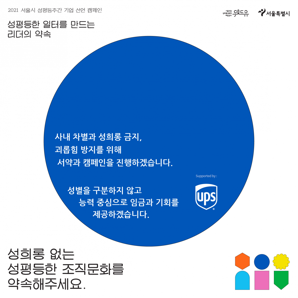 3장 시작. 2021 서울시 성평등 주간 기업 선언 캠페인. 성평등한 일터를 만드는 리더의 약속. UPS Korea의 약속. 사내 차별과 성희롱 금지, 괴롭힘 방지를 위해 서약과 캠페인을 진행하겠습니다. 성별을 구분하지 않고 능력 중심으로 임금과 기회를 제공하겠습니다. 성희롱 없는 성평등한 조직문화를 약속해주세요. 위드유 서울직장성희롱성폭력예방센터. 서울특별시. 3장 끝.