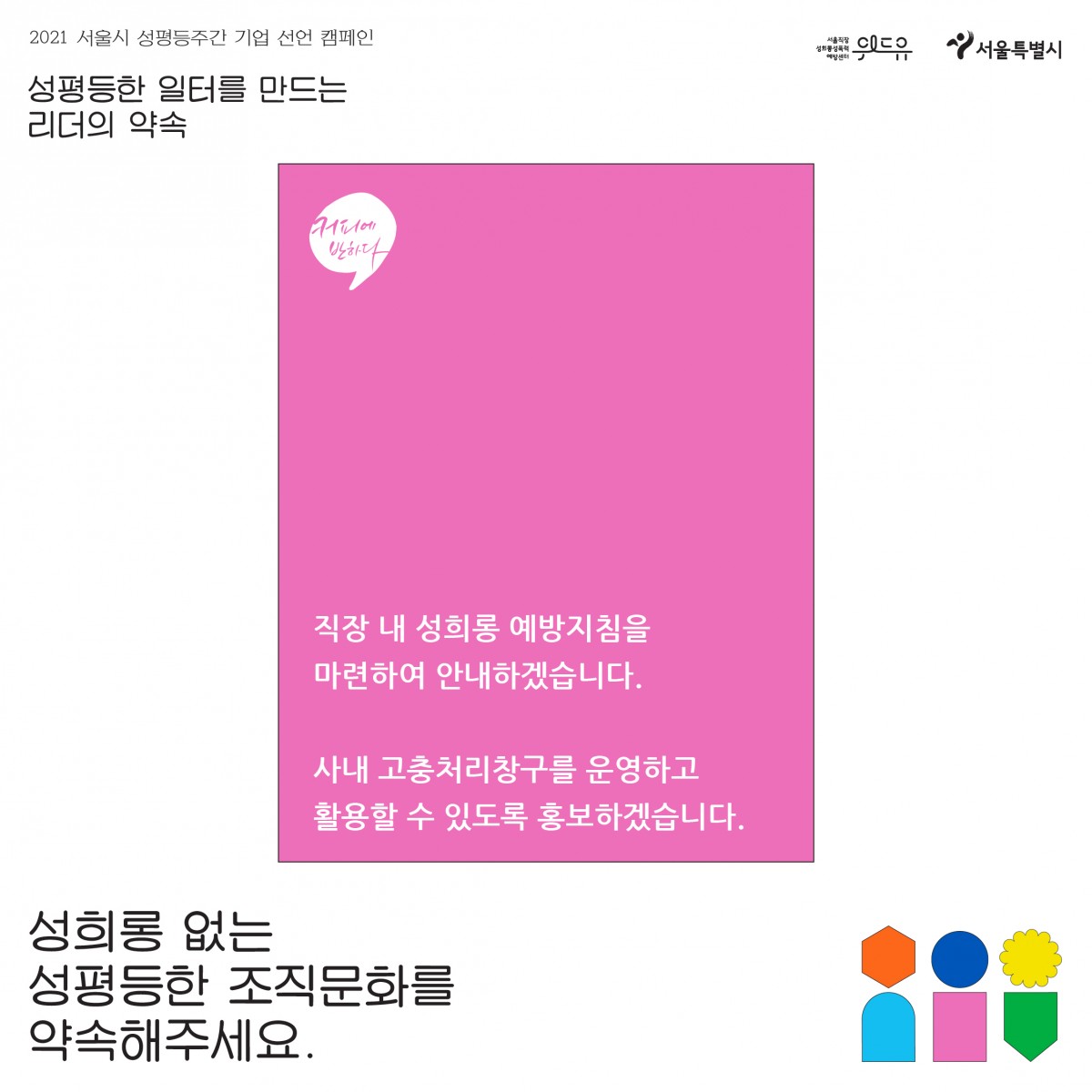 4장 시작. 2021 서울시 성평등 주간 기업 선언 캠페인. 성평등한 일터를 만드는 리더의 약속. 커피에반하다의 약속. 직장 내 성희롱 예방지침을 마련하여 안내하겠습니다. 사내 고충처리창구를 운영하고 활용할 수 있도록 홍보하겠습니다. 성희롱 없는 성평등한 조직문화를 약속해주세요. 위드유 서울직장성희롱성폭력예방센터. 서울특별시. 4장 끝.
