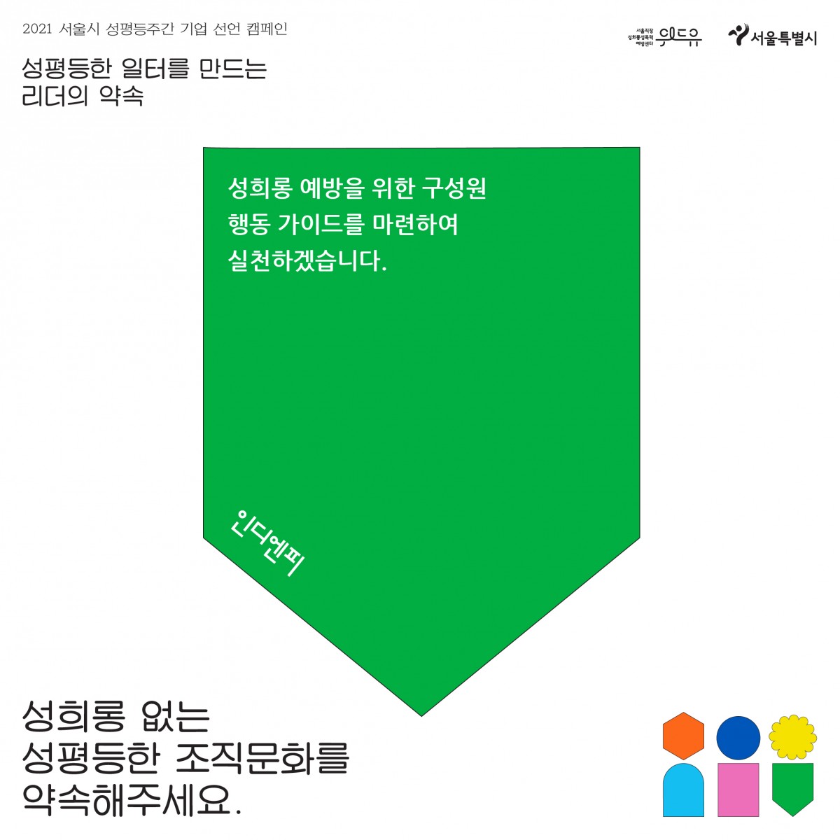 6장 시작. 2021 서울시 성평등 주간 기업 선언 캠페인. 성평등한 일터를 만드는 리더의 약속. 인디엔피의 약속. 성희롱 예방을 위한 구성원 행동 가이드를 마련하여 실천하겠습니다. 성희롱 없는 성평등한 조직문화를 약속해주세요. 위드유 서울직장성희롱성폭력예방센터. 서울특별시. 6장 끝.