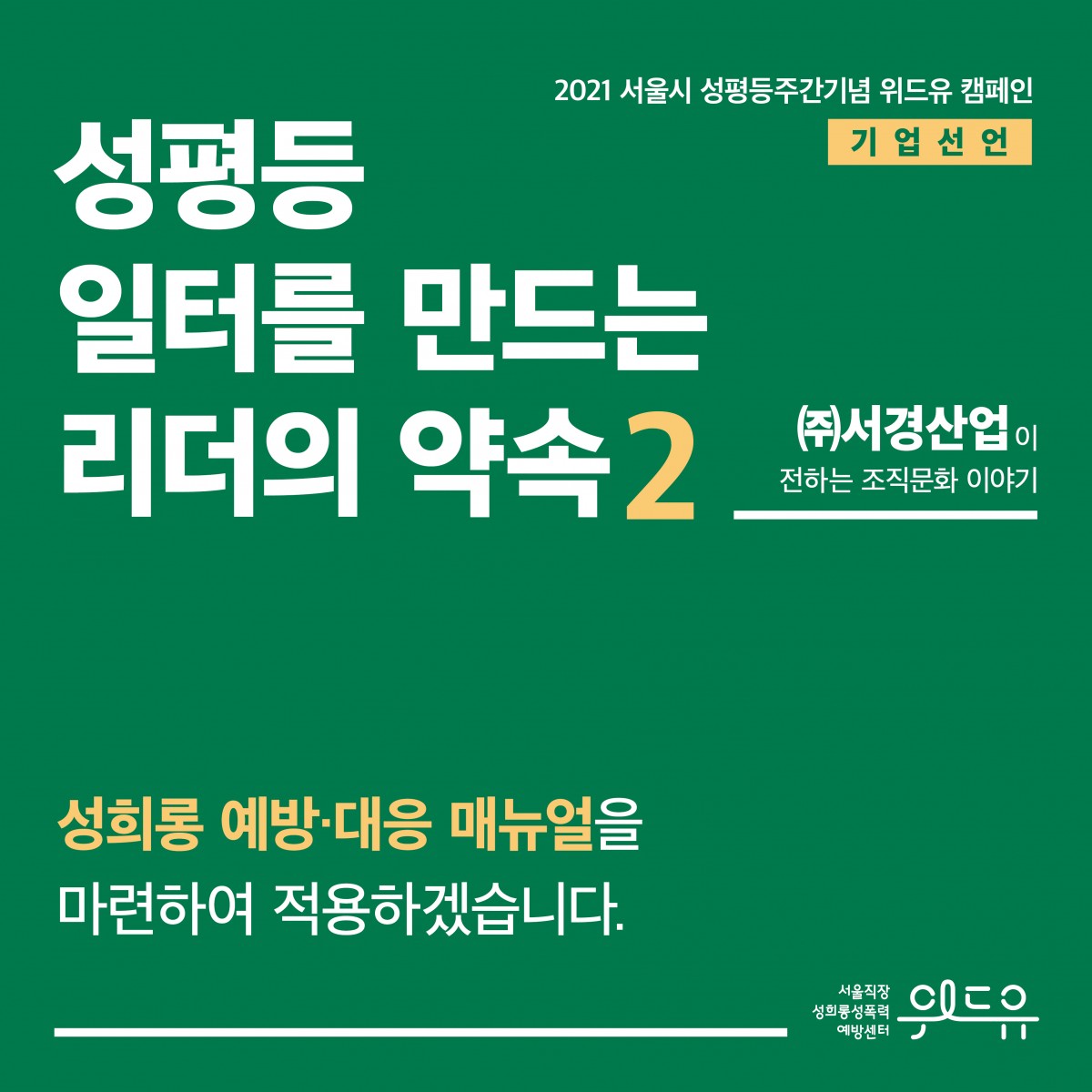 표지 시작. 2021 서울시 성평등주간기념 위드유 캠페인. 기업 선언. 성평등 일터를 만드는 리더의 약속 2탄. (주)서경산업이 전하는 조직문화 이야기. 성희롱 예방·대응 매뉴얼을 마련하여 적용하겠습니다. 위드유 서울직장성희롱성폭력예방센터. 표지 끝.