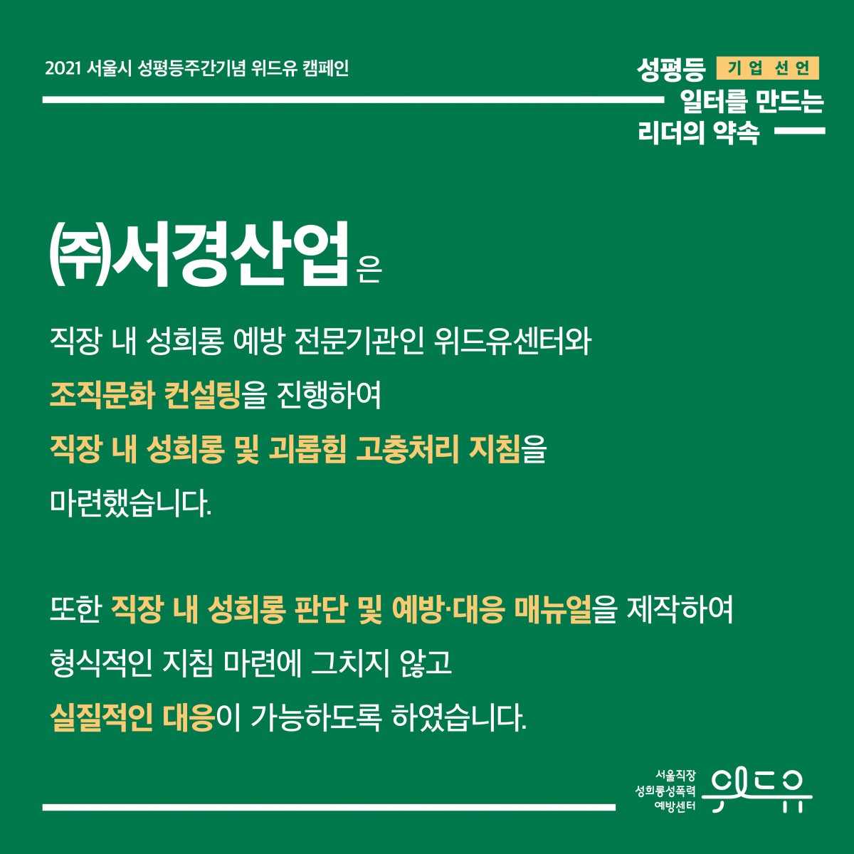 3장 시작. 2021 서울시 성평등주간기념 위드유 캠페인. 성평등 일터를 만드는 리더의 약속. 기업 선언. (주)서경산업은 직장 내 성희롱 예방 전문기관인 위드유센터와 조직문화 컨설팅을 진행하여 직장 내 성희롱 및 괴롭힘 고충처리 지침을 마련했습니다. 또한 직장 내 성희롱 판단 및 예방·대응 매뉴얼을 제작하여 형식적인 지침 마련에 그치지 않고 실질적인 대응이 가능하도록 하였습니다. 위드유 서울직장성희롱성폭력예방센터. 3장 끝.