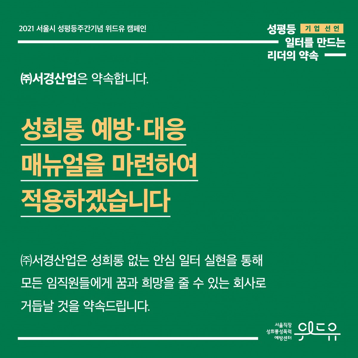 5장 시작. 2021 서울시 성평등주간기념 위드유 캠페인. 성평등 일터를 만드는 리더의 약속. 기업 선언. (주)서경산업은 약속합니다. 성희롱 예방·대응 매뉴얼을 마련하여 적용하겠습니다. (주)서경산업은 성희롱 없는 안심 일터 실현을 통해 모든 임직원들에게 꿈과 희망을 줄 수 있는 회사로 거듭날 것을 약속드립니다. 위드유 서울직장성희롱성폭력예방센터. 5장 끝.