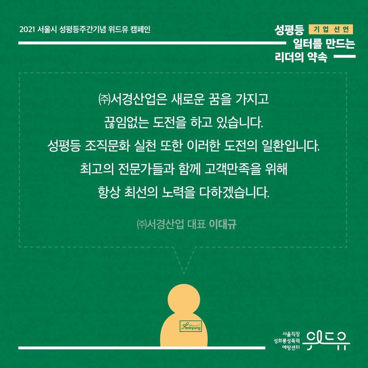 6장 시작. 2021 서울시 성평등주간기념 위드유 캠페인. 성평등 일터를 만드는 리더의 약속. 기업 선언. 대표자의 말. (주)서경산업은 새로운 꿈을 가지고 끊임없는 도전을 하고 있습니다. 성평등 조직문화 실천 또한 이러한 도전의 일환입니다. 최고의 전문가들과 함께 고객만족을 위해 항상 최선의 노력을 다하겠습니다. (주)서경산업 대표 이대규. 위드유 서울직장성희롱성폭력예방센터. 6장 끝.