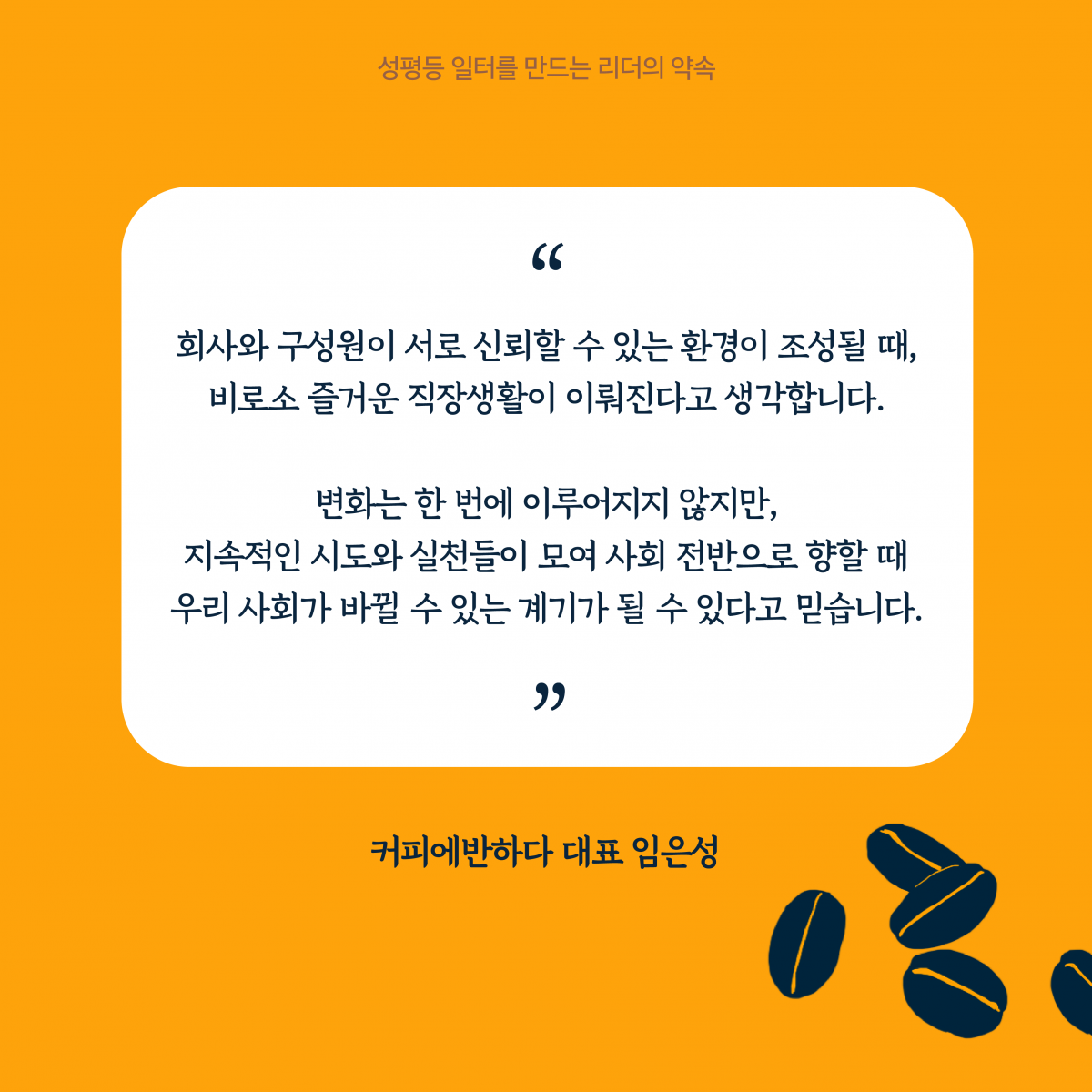 6장 시작. 회사와 구성원이 서로 신뢰할 수 있는 환경이 조성될 때, 비로소 즐거운 직장생활이 이뤄진다고 생각합니다. 변화는 한 번에 이루어지지 않지만 지속적인 시도와 실천들이 모여 사회 전반으로 향할 때 우리 사회가 바뀔 수 있는 계기가 될 수 있다고 믿습니다. 커피에반하다 대표 임은성. 성평등 일터를 만드는 리더의 약속. 6장 끝.