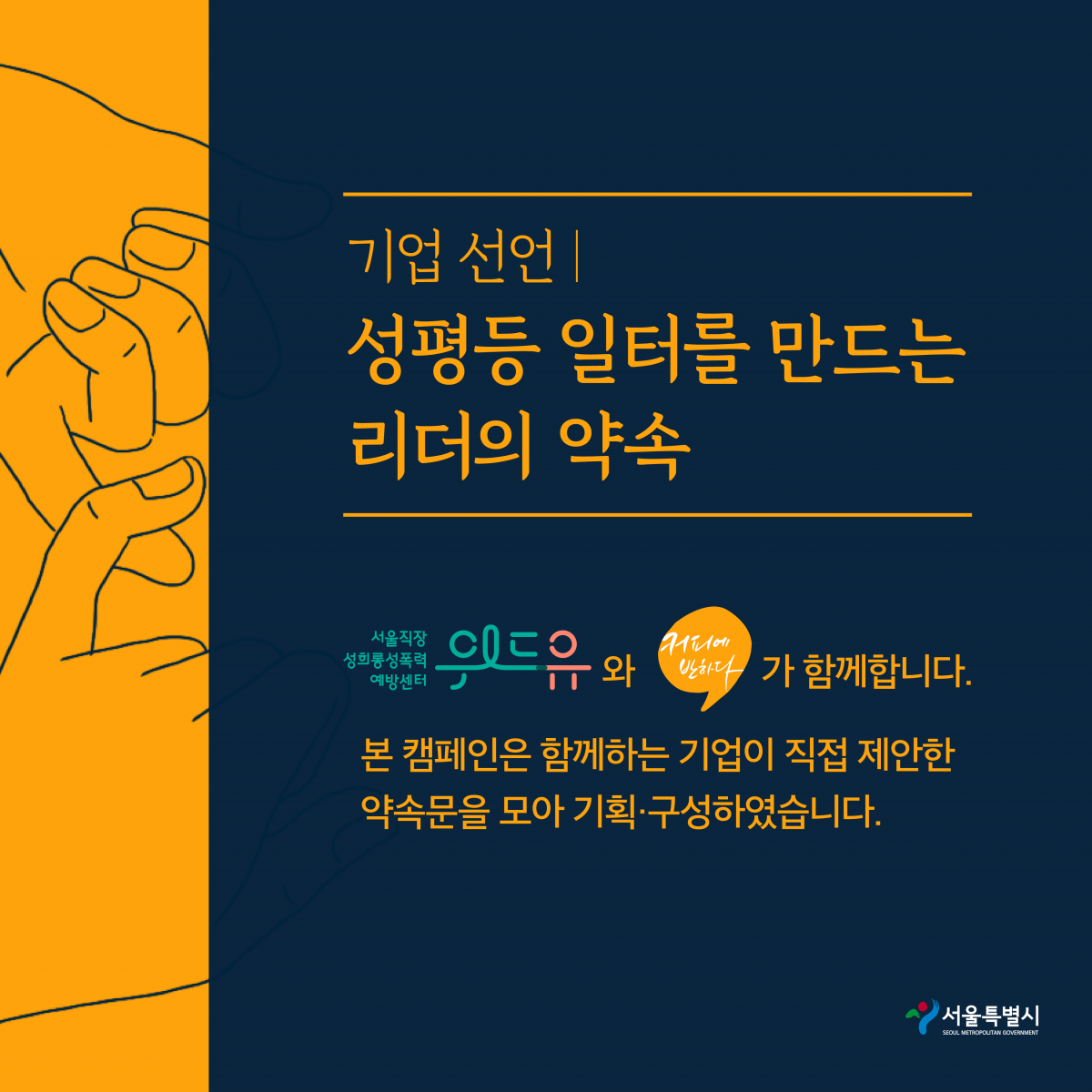 7장 시작. 기업 선언. 성평등 일터를 만드는 리더의 약속. 위드유 서울직장성희롱성폭력예방센터와 커피에반하다가 함께 합니다. 본 캠페인은 함께하는 기업이 직접 제안한 약속문을 모아 기획·구성하였습니다. 서울특별시. 7장 끝.